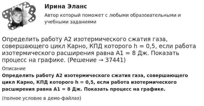     
          Описание
          Определить работу A2 изотермического сжатия газа, совершающего цикл Карно, КПД которого h = 0,5, если работа изотермического расширения равна A1 = 8 Дж. Показать процесс на графике.(полное условие в демо-файлах)  
            
            
            Определить работу A2 изотермического сжатия газа, совершающего цикл Карно, КПД которого h = 0,4, если работа изотермического расширения равна A1 = 8 Дж. Изобразить цикл Карно в координатах p-V и S-T.Определить работу A2 изотермического сжатия газа, совершающего цикл Карно, КПД которого h = 0,5, если работа изотермического расширения равна A1 = 8 Дж. Показать процесс на графике.Определить работу A адиабатного сжатия неона массой m = 20 г, если при сжатии температура газа повысилась на DT = 20 К.Определить работу A, которую совершат силы гравитационного поля Земли, если тело массой m = 1 кг упадёт на поверхность Земли:  1) с высоты h, равной радиусу Земли;Определить работу A, которую совершат силы гравитационного поля Земли, если тело массой m упадёт на поверхность Земли:  1) с высоты h, равной радиусу Земли;Определить работу A по перемещению точечного положительного заряда q = 40 нКл из точки, находящейся на расстоянии r1 = 1 м, в точку, на расстоянии r2 = 1 см от поверхности сферы радиусом R = 2 см,Определить работу A трактора, ели его средняя скорость при вспашке поля v = 1,5 км/ч, тяговое усилие F = 200 кН. Продолжительность вспашки t = 3 ч.Определить производительность автосамосвала БелАЗ-549, инвентарный парк машин и годовой пробег.Определить промежуток времени, в течение которого активность изотопа стронция   уменьшится в 10 раз.Определить проницаемость образца в задаче 4.1, если вязкость жидкости рав-на  .Определить проницаемость фильтрационной корки, полученной на приборе ВМ-6, при известных - показателе фильтрации ПФ, содержании твердой фазы в растворе φ, пористости фильтрационной корки mk.           Диаметр фильтра на ВМ-6 равен 54 мм.  Вариант 35Определить процентные платежи по кредиту, выданному банком заемщику в размере 5 Определить процентные платежи по кредиту, выданному банком заемщику в размере 5 млн.руб. Определить работу A2 изотермического сжатия газа, совершающего цикл Карно, КПД которого 0,3, если работа изотермического расширения A1 = 9 Дж. Построить график цикла и указать на нём A2, A1 и работу цикла.