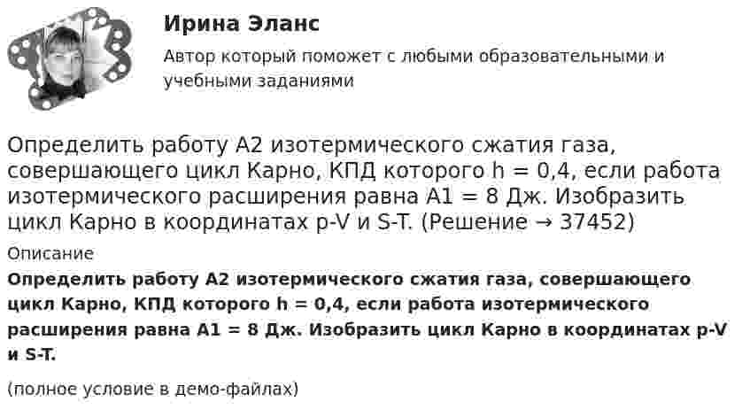     
          Описание
          Определить работу A2 изотермического сжатия газа, совершающего цикл Карно, КПД которого h = 0,4, если работа изотермического расширения равна A1 = 8 Дж. Изобразить цикл Карно в координатах p-V и S-T.(полное условие в демо-файлах)  
            
            
            Определить работу A2 изотермического сжатия газа, совершающего цикл Карно, к.п.д. которого h = 0,4, если работа изотермического расширения A1 = 8 Дж.Определить работу A2 изотермического сжатия газа, совершающего цикл Карно, КПД которого h = 0,4, если работа изотермического расширения равна A1 = 8 Дж. Изобразить цикл Карно в координатах p-V и S-T.Определить работу A2 изотермического сжатия газа, совершающего цикл Карно, КПД которого h = 0,5, если работа изотермического расширения равна A1 = 8 Дж. Показать процесс на графике.Определить работу A адиабатного сжатия неона массой m = 20 г, если при сжатии температура газа повысилась на DT = 20 К.Определить работу A, которую совершат силы гравитационного поля Земли, если тело массой m = 1 кг упадёт на поверхность Земли:  1) с высоты h, равной радиусу Земли;Определить работу A, которую совершат силы гравитационного поля Земли, если тело массой m упадёт на поверхность Земли:  1) с высоты h, равной радиусу Земли;Определить работу A по перемещению точечного положительного заряда q = 40 нКл из точки, находящейся на расстоянии r1 = 1 м, в точку, на расстоянии r2 = 1 см от поверхности сферы радиусом R = 2 см,Определить проводимость и удельную тепловую мощность тока в проводнике с концентрацией электроновn=8.1028м-3и средней дрейфовой скоростью u= 2,8.10-2см/с, если разность потенциалов  двух точек однородного Определить производительность автосамосвала БелАЗ-549, инвентарный парк машин и годовой пробег.Определить промежуток времени, в течение которого активность изотопа стронция   уменьшится в 10 раз.Определить проницаемость образца в задаче 4.1, если вязкость жидкости рав-на  .Определить проницаемость фильтрационной корки, полученной на приборе ВМ-6, при известных - показателе фильтрации ПФ, содержании твердой фазы в растворе φ, пористости фильтрационной корки mk.           Диаметр фильтра на ВМ-6 равен 54 мм.  Вариант 35Определить процентные платежи по кредиту, выданному банком заемщику в размере 5 Определить процентные платежи по кредиту, выданному банком заемщику в размере 5 млн.руб. 