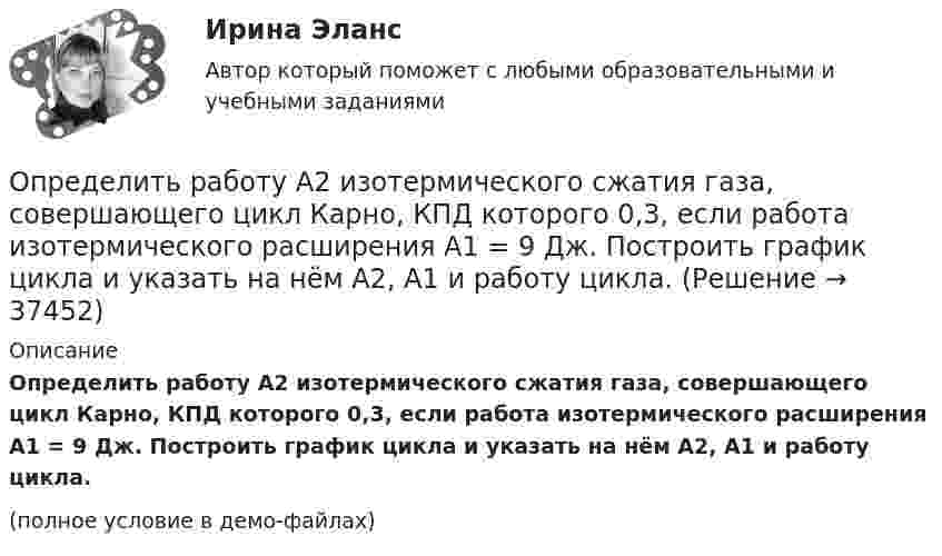     
          Описание
          Определить работу A2 изотермического сжатия газа, совершающего цикл Карно, КПД которого 0,3, если работа изотермического расширения A1 = 9 Дж. Построить график цикла и указать на нём A2, A1 и работу цикла.(полное условие в демо-файлах)  
            
            
            Определить процентные платежи по кредиту, выданному банком заемщику в размере 5 млн.руб. Определить работу A2 изотермического сжатия газа, совершающего цикл Карно, КПД которого 0,3, если работа изотермического расширения A1 = 9 Дж. Построить график цикла и указать на нём A2, A1 и работу цикла.Определить работу A2 изотермического сжатия газа, совершающего цикл Карно, к.п.д. которого h = 0,4, если работа изотермического расширения A1 = 8 Дж.Определить работу A2 изотермического сжатия газа, совершающего цикл Карно, КПД которого h = 0,4, если работа изотермического расширения равна A1 = 8 Дж. Изобразить цикл Карно в координатах p-V и S-T.Определить работу A2 изотермического сжатия газа, совершающего цикл Карно, КПД которого h = 0,5, если работа изотермического расширения равна A1 = 8 Дж. Показать процесс на графике.Определить работу A адиабатного сжатия неона массой m = 20 г, если при сжатии температура газа повысилась на DT = 20 К.Определить работу A, которую совершат силы гравитационного поля Земли, если тело массой m = 1 кг упадёт на поверхность Земли:  1) с высоты h, равной радиусу Земли;Определить, при каком радиусе орбиты R (в метрах) спутник может двигаться в плоскости экватора так, чтобы все время находиться над одной и той же точкой поверхности Земли. Сравнить R с радиусом Земли RзОпределить приращение энтропии углекислого газа массой 1 кг в процессе сжатия от давления 0,2 МПа при температуре 40 °C до давления 4,5 МПа при температуре 453 °C.Определить проводимость и удельную тепловую мощность тока в проводнике с концентрацией электроновn=8.1028м-3и средней дрейфовой скоростью u= 2,8.10-2см/с, если разность потенциалов  двух точек однородного Определить производительность автосамосвала БелАЗ-549, инвентарный парк машин и годовой пробег.Определить промежуток времени, в течение которого активность изотопа стронция   уменьшится в 10 раз.Определить проницаемость образца в задаче 4.1, если вязкость жидкости рав-на  .Определить проницаемость фильтрационной корки, полученной на приборе ВМ-6, при известных - показателе фильтрации ПФ, содержании твердой фазы в растворе φ, пористости фильтрационной корки mk.           Диаметр фильтра на ВМ-6 равен 54 мм.  Вариант 35