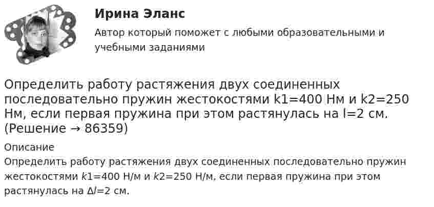      
            Описание
            Определить работу растяжения двух соединенных последовательно пружин жестокостями k1=400 Н/м и k2=250 Н/м, если первая пружина при этом растянулась на ∆l=2 см.    
            
            
            Определить работу растяжения двух соединённых последовательно пружин жёсткостями k1 = 400 Н/м и k2 = 250 Н/м, если первая пружина при этом растянута на ∆l = 2,0 см.Определить работу растяжения двух соединенных последовательно пружин жестокостями k1=400 Нм и k2=250 Нм, если первая пружина при этом растянулась на l=2 см. Определить работу расширения 7 кг водорода при постоянном давлении и количество теплоты, переданное водороду, если в процессе нагревания температура газа повысилась на 200 С.Определить работу расширения 7 кг водорода при постоянном давлении и количество теплоты, переданное водороду, если в процессе нагревания температура газа повысилась на 200 °С.Определить работу сил поля по перемещению заряда Q в поле, созданном заряженным шаром радиуса R, из точки, удалённой от первой на расстояние 2R. Потенциал шара равен j.  1         Q = 10 мкКл, j = 2,5 кВ.Определить работу сил поля по перемещению заряда Q в поле, созданном заряженным шаром радиуса R, из точки, удалённой от первой на расстояние 2R. Потенциал шара равен j.  7         Q = 5 мкКл, j = 1,2 кВ.Определить работу сил поля, созданного двумя точечными зарядами q1 = 10 нКл и q2 = – 2 нКл, при переносе заряда q = 1 нКл из точки 1 в точку 2 поля, если а = 6 см.Определить работу, которую необходимо затратить, чтобы вывести ракету за пределы поля тяготения Земли, если ракета стартует с космического корабля, движущегося по круговой орбите на уровне 500 км над поверхностью Земли. Масса ракеты 200 кг.Определить работу, которую совершат силы гравитационного поля Земли, если тело массой 2 кг упадёт на поверхность Земли с высоты, равной радиусу Земли.Определить работу, которую совершают силы гравитационного поля Земли, если тело массой 2 кг упадёт на поверхность Земли из бесконечности.Определить работу, которую совершают силы гравитационного поля Земли, если тело массой m упадёт на поверхность Земли с высоты, равной h.  m = 1,6 кг, h = 7,2·106 м.Определить работу, которую совершит азот, если ему при постоянном давлении сообщить количество теплоты 21 кДж. Найти изменение внутренней энергии газа.Определить работу поднятия груза по наклонной плоскости и среднюю мощность подъёмного устройства, если масса груза 10 кг, длина наклонной плоскости 2 м, угол наклона к горизонту 30° и скорость груза в конце подъёма равна 2 м/с. Трением пренебречь.Определить работу растяжения двух соединенных последовательно пружин жесткостями k1 = 400 Н/м и k2 = 250 Н/м, если первая пружина при этом растянулась на  = 2 см.