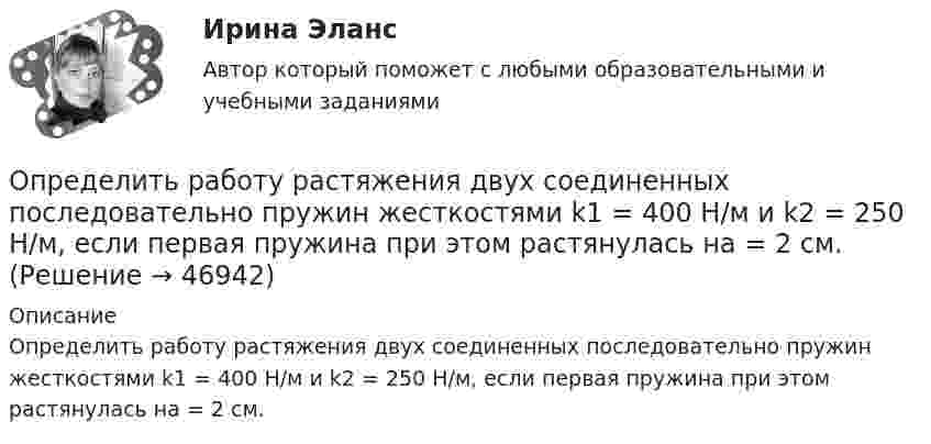      
            Описание
            Определить работу растяжения двух соединенных последовательно пружин жесткостями k1 = 400 Н/м и k2 = 250 Н/м, если первая пружина при этом растянулась на = 2 см.  
            
            
            Определить работу поднятия груза по наклонной плоскости и среднюю мощность подъёмного устройства, если масса груза 10 кг, длина наклонной плоскости 2 м, угол наклона к горизонту 30° и скорость груза в конце подъёма равна 2 м/с. Трением пренебречь.Определить работу растяжения двух соединенных последовательно пружин жесткостями k1 = 400 Н/м и k2 = 250 Н/м, если первая пружина при этом растянулась на  = 2 см.Определить работу растяжения двух соединенных последовательно пружин жесткостями k1 = 400 Н/м и k2 = 250 Н/м, если первая пружина при этом растянулась на 2 см.Определить работу растяжения двух соединённых последовательно пружин жёсткостями k1 = 400 Н/м и k2 = 250 Н/м, если первая пружина при этом растянута на ∆l = 2,0 см.Определить работу растяжения двух соединенных последовательно пружин жестокостями k1=400 Нм и k2=250 Нм, если первая пружина при этом растянулась на l=2 см. Определить работу расширения 7 кг водорода при постоянном давлении и количество теплоты, переданное водороду, если в процессе нагревания температура газа повысилась на 200 С.Определить работу расширения 7 кг водорода при постоянном давлении и количество теплоты, переданное водороду, если в процессе нагревания температура газа повысилась на 200 °С.Определить работу А, которую совершит азот, если ему при постоянном давлении сообщить количество теплоты Q = 21 кДж. Найти также изменение U внутренней энергии газа.Определить работу А, которую совершит азот, если ему при постоянном давлении сообщить количество теплоты Q = 21 кДж. Найти также изменение U внутренней энергии газа.Определить работу, которую необходимо затратить, чтобы вывести ракету за пределы поля тяготения Земли, если ракета стартует с космического корабля, движущегося по круговой орбите на уровне 500 км над поверхностью Земли. Масса ракеты 200 кг.Определить работу, которую необходимо затратить, чтобы вывести ракету за пределы поля тяготения Земли, если ракета стартует с космического корабля, движущегося по круговой орбите на уровне 500 км над поверхностью Земли. Масса ракеты 200 кг.Определить работу, которую совершат силы гравитационного поля Земли, если тело массой 2 кг упадёт на поверхность Земли с высоты, равной радиусу Земли.Определить работу, которую совершают силы гравитационного поля Земли, если тело массой 2 кг упадёт на поверхность Земли из бесконечности.Определить работу, которую совершают силы гравитационного поля Земли, если тело массой m упадёт на поверхность Земли с высоты, равной h.  m = 1,6 кг, h = 7,2·106 м.