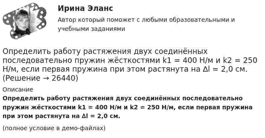     
          Описание
          Определить работу растяжения двух соединённых последовательно пружин жёсткостями k1 = 400 Н/м и k2 = 250 Н/м, если первая пружина при этом растянута на ∆l = 2,0 см.(полное условие в демо-файлах)  
            
            
            Определить работу растяжения двух соединенных последовательно пружин жесткостями k1 = 400 Н/м и k2 = 250 Н/м, если первая пружина при этом растянулась на 2 см.Определить работу растяжения двух соединённых последовательно пружин жёсткостями k1 = 400 Н/м и k2 = 250 Н/м, если первая пружина при этом растянута на ∆l = 2,0 см.Определить работу растяжения двух соединенных последовательно пружин жестокостями k1=400 Нм и k2=250 Нм, если первая пружина при этом растянулась на l=2 см. Определить работу расширения 7 кг водорода при постоянном давлении и количество теплоты, переданное водороду, если в процессе нагревания температура газа повысилась на 200 С.Определить работу расширения 7 кг водорода при постоянном давлении и количество теплоты, переданное водороду, если в процессе нагревания температура газа повысилась на 200 °С.Определить работу сил поля по перемещению заряда Q в поле, созданном заряженным шаром радиуса R, из точки, удалённой от первой на расстояние 2R. Потенциал шара равен j.  1         Q = 10 мкКл, j = 2,5 кВ.Определить работу сил поля по перемещению заряда Q в поле, созданном заряженным шаром радиуса R, из точки, удалённой от первой на расстояние 2R. Потенциал шара равен j.  7         Q = 5 мкКл, j = 1,2 кВ.Определить работу, которую необходимо затратить, чтобы вывести ракету за пределы поля тяготения Земли, если ракета стартует с космического корабля, движущегося по круговой орбите на уровне 500 км над поверхностью Земли. Масса ракеты 200 кг.Определить работу, которую необходимо затратить, чтобы вывести ракету за пределы поля тяготения Земли, если ракета стартует с космического корабля, движущегося по круговой орбите на уровне 500 км над поверхностью Земли. Масса ракеты 200 кг.Определить работу, которую совершат силы гравитационного поля Земли, если тело массой 2 кг упадёт на поверхность Земли с высоты, равной радиусу Земли.Определить работу, которую совершают силы гравитационного поля Земли, если тело массой 2 кг упадёт на поверхность Земли из бесконечности.Определить работу, которую совершают силы гравитационного поля Земли, если тело массой m упадёт на поверхность Земли с высоты, равной h.  m = 1,6 кг, h = 7,2·106 м.Определить работу, которую совершит азот, если ему при постоянном давлении сообщить количество теплоты 21 кДж. Найти изменение внутренней энергии газа.Определить работу поднятия груза по наклонной плоскости и среднюю мощность подъёмного устройства, если масса груза 10 кг, длина наклонной плоскости 2 м, угол наклона к горизонту 30° и скорость груза в конце подъёма равна 2 м/с. Трением пренебречь.