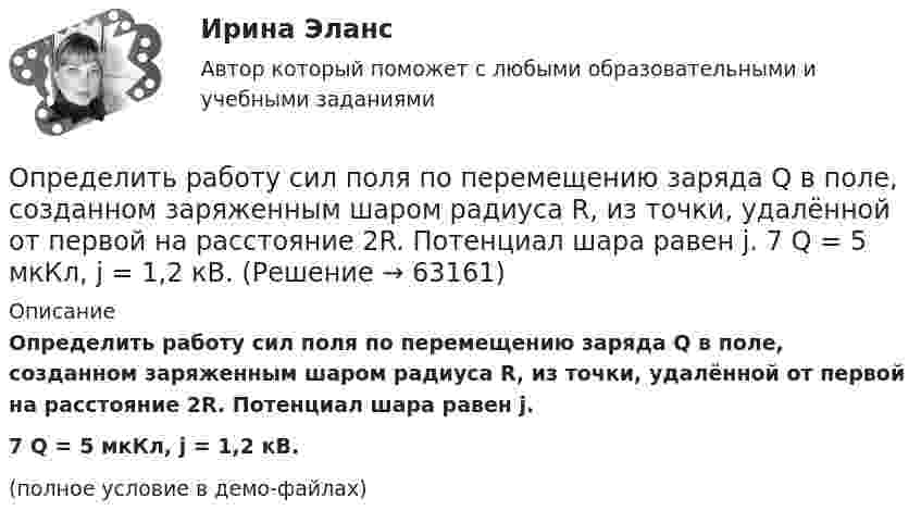     
            Описание
            Определить работу сил поля по перемещению заряда Q в поле, созданном заряженным шаром радиуса R, из точки, удалённой от первой на расстояние 2R. Потенциал шара равен j.7         Q = 5 мкКл, j = 1,2 кВ.(полное условие в демо-файлах)   
            
            
            Определить работу сил поля по перемещению заряда Q в поле, созданном заряженным шаром радиуса R, из точки, удалённой от первой на расстояние 2R. Потенциал шара равен j.  1         Q = 10 мкКл, j = 2,5 кВ.Определить работу сил поля по перемещению заряда Q в поле, созданном заряженным шаром радиуса R, из точки, удалённой от первой на расстояние 2R. Потенциал шара равен j.  7         Q = 5 мкКл, j = 1,2 кВ.Определить работу сил поля, созданного двумя точечными зарядами q1 = 10 нКл и q2 = – 2 нКл, при переносе заряда q = 1 нКл из точки 1 в точку 2 поля, если а = 6 см.Определить работу, совершаемую при перемещении проводника длиной l = 0,2 м, по которому течёт ток I = 5 А, в перпендикулярном магнитном поле напряжённостью H = 80 кА/м, если перемещение проводника r = 0,5 м.Определить работу, совершаемую против магнитных сил при перемещении проводника длиной 20 см, по которому течет ток 5 А, перпендикулярно линиям магнитной индукции 100 Тл, если перемещение проводника равно 0,5 м.Определить рабочий состав газа Qρн и рр, считая, что d=0,005 кг/м3. Сухой состав его приведен в предыдущем примере [1].   СН4=96,9%; С2Н6=0,6%; С3Н8=0,6%; С4Н10=0,6%; СО2=0,6%; N2=0,7%Определить радиус R капли спирта, вытекающей из узкой вертикальной трубки радиусом r = 1 мм. Считать, что в момент отрыва капля сферическая. Поверхностное натяжение спирта s = 22 мН/м, а его плотность r = 0,8 г/см3.Определить работу, которую совершит азот, если ему при постоянном давлении сообщить количество теплоты 21 кДж. Найти изменение внутренней энергии газа.Определить работу поднятия груза по наклонной плоскости и среднюю мощность подъёмного устройства, если масса груза 10 кг, длина наклонной плоскости 2 м, угол наклона к горизонту 30° и скорость груза в конце подъёма равна 2 м/с. Трением пренебречь.Определить работу растяжения двух соединенных последовательно пружин жесткостями k1 = 400 Н/м и k2 = 250 Н/м, если первая пружина при этом растянулась на  = 2 см.Определить работу растяжения двух соединенных последовательно пружин жесткостями k1 = 400 Н/м и k2 = 250 Н/м, если первая пружина при этом растянулась на 2 см.Определить работу растяжения двух соединённых последовательно пружин жёсткостями k1 = 400 Н/м и k2 = 250 Н/м, если первая пружина при этом растянута на ∆l = 2,0 см.Определить работу растяжения двух соединенных последовательно пружин жестокостями k1=400 Нм и k2=250 Нм, если первая пружина при этом растянулась на l=2 см. Определить работу расширения 7 кг водорода при постоянном давлении и количество теплоты, переданное водороду, если в процессе нагревания температура газа повысилась на 200 С.