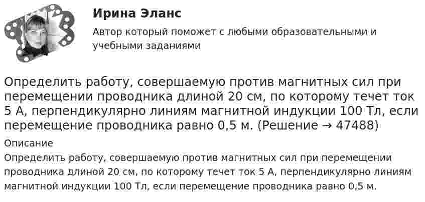      
            Описание
            Определить работу, совершаемую против магнитных сил при перемещении проводника длиной 20 см, по которому течет ток 5 А, перпендикулярно линиям магнитной индукции 100 Тл, если перемещение проводника равно 0,5 м.  
            
            
            Определить работу, совершаемую при перемещении проводника длиной l = 0,2 м, по которому течёт ток I = 5 А, в перпендикулярном магнитном поле напряжённостью H = 80 кА/м, если перемещение проводника r = 0,5 м.Определить работу, совершаемую против магнитных сил при перемещении проводника длиной 20 см, по которому течет ток 5 А, перпендикулярно линиям магнитной индукции 100 Тл, если перемещение проводника равно 0,5 м.Определить рабочий состав газа Qρн и рр, считая, что d=0,005 кг/м3. Сухой состав его приведен в предыдущем примере [1].   СН4=96,9%; С2Н6=0,6%; С3Н8=0,6%; С4Н10=0,6%; СО2=0,6%; N2=0,7%Определить радиус R капли спирта, вытекающей из узкой вертикальной трубки радиусом r = 1 мм. Считать, что в момент отрыва капля сферическая. Поверхностное натяжение спирта s = 22 мН/м, а его плотность r = 0,8 г/см3.Определить радиус r почвенного капилляра, если высота поднятия воды в нём равна h = 14 мм. Смачивание считать полным. Коэффициент поверхностного натяжения воды a = 72 мН/м, а её плотность r = 1000 кг/м3.Определить радиус r почвенного капилляра, если высота поднятия воды в нём равна h = 16 мм. Смачивание считать полным. Коэффициент поверхностного натяжения воды a = 72 мН/м, а её плотность r = 1000 кг/м3.Определить радиус R (см) вращающегося диска, если линейная скорость u1 точки, находящейся на его ободе, в три раза больше, чем линейная скорость u2 точки, находящейся на DR = 6 см ближе к его оси.Определить работу растяжения двух соединенных последовательно пружин жесткостями k1 = 400 Н/м и k2 = 250 Н/м, если первая пружина при этом растянулась на 2 см.Определить работу растяжения двух соединённых последовательно пружин жёсткостями k1 = 400 Н/м и k2 = 250 Н/м, если первая пружина при этом растянута на ∆l = 2,0 см.Определить работу растяжения двух соединенных последовательно пружин жестокостями k1=400 Нм и k2=250 Нм, если первая пружина при этом растянулась на l=2 см. Определить работу расширения 7 кг водорода при постоянном давлении и количество теплоты, переданное водороду, если в процессе нагревания температура газа повысилась на 200 С.Определить работу расширения 7 кг водорода при постоянном давлении и количество теплоты, переданное водороду, если в процессе нагревания температура газа повысилась на 200 °С.Определить работу сил поля по перемещению заряда Q в поле, созданном заряженным шаром радиуса R, из точки, удалённой от первой на расстояние 2R. Потенциал шара равен j.  1         Q = 10 мкКл, j = 2,5 кВ.Определить работу сил поля по перемещению заряда Q в поле, созданном заряженным шаром радиуса R, из точки, удалённой от первой на расстояние 2R. Потенциал шара равен j.  7         Q = 5 мкКл, j = 1,2 кВ.
