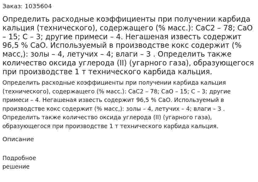 Определить расходные коэффициенты при получении карбида кальция (технического), содержащего (% масс.): СаС2 – 78; СаО – 15; С – 3; другие примеси – 4. Негашеная известь содержит 96,5 % СаО. Используемый в производстве кокс содержит (% масс,): золы – 4, летучих – 4; влаги – 3 . Определить также количество оксида углерода (II) (угарного газа), образующегося при производстве 1 т технического карбида кальция. 