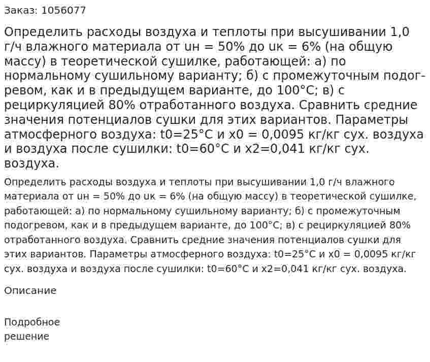 Определить расходы воздуха и теплоты при вы­сушивании 1,0 г/ч влажного материала от uн = 50% до uк = 6% (на общую массу) в теоретической сушилке, работающей: а) по нормальному сушильному варианту; б) с промежуточным подог­ревом, как и в предыдущем варианте, до 100°С; в) с рециркуляци­ей 80% отработанного воздуха. Сравнить средние значения по­тенциалов сушки для этих вариантов. Параметры атмосферного воздуха: t0=25°С и х0 = 0,0095 кг/кг сух. воздуха и воздуха по­сле сушилки: t0=60°С и х2=0,041 кг/кг сух. воздуха. 