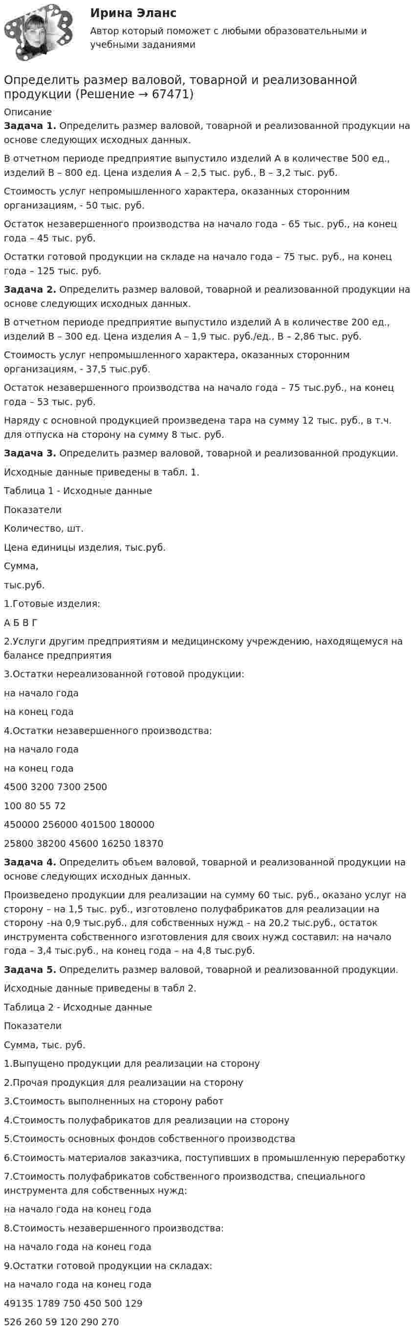     
            Описание
             Задача 1. Определить размер валовой, товарной и реализованной продукции на основе следующих исходных данных.	В отчетном периоде предприятие выпустило изделий А в количестве 500 ед., изделий В – 800 ед. Цена изделия А – 2,5 тыс. руб., В – 3,2 тыс. руб.	Стоимость услуг непромышленного характера, оказанных сторонним организациям, - 50 тыс. руб.	Остаток незавершенного производства на начало года – 65 тыс. руб., на конец года – 45 тыс. руб.	Остатки готовой продукции на складе на начало года – 75 тыс. руб., на конец года – 125 тыс. руб. Задача 2. Определить размер валовой, товарной и реализованной продукции на основе следующих исходных данных.	В отчетном периоде предприятие выпустило изделий А в количестве 200 ед., изделий В – 300 ед. Цена изделия А – 1,9 тыс. руб./ед., В – 2,86 тыс. руб.	Стоимость услуг непромышленного характера, оказанных сторонним организациям, - 37,5 тыс.руб.	Остаток незавершенного производства на начало года – 75 тыс.руб., на конец года – 53 тыс. руб.	Наряду с основной продукцией произведена тара на сумму 12 тыс. руб., в т.ч. для отпуска на сторону на сумму 8 тыс. руб. Задача 3. Определить размер валовой, товарной и реализованной продукции.	Исходные данные приведены в табл. 1.	Таблица 1 - Исходные данные  Показатели Количество, шт. Цена единицы изделия, тыс.руб. Сумма, тыс.руб.   1.Готовые изделия:  А  Б  В  Г2.Услуги другим предприятиям и медицинскому учреждению, находящемуся на балансе предприятия3.Остатки нереализованной готовой продукции:  на начало года  на конец года4.Остатки незавершенного производства:  на начало года  на конец года 4500 3200 7300 2500 100 80 55 72 450000 256000 401500 18000025800 38200 45600 16250 18370 Задача 4. Определить объем валовой, товарной и реализованной продукции на основе следующих исходных данных.	Произведено продукции для реализации на сумму 60 тыс. руб., оказано услуг на сторону – на 1,5 тыс. руб., изготовлено полуфабрикатов для реализации на сторону –на 0,9 тыс.руб., для собственных нужд – на 20,2 тыс.руб., остаток инструмента собственного изготовления для своих нужд составил: на начало года – 3,4 тыс.руб., на конец года – на 4,8 тыс.руб. Задача 5. Определить размер валовой, товарной и реализованной продукции.	Исходные данные приведены в табл 2.	Таблица 2 - Исходные данные  Показатели Сумма, тыс. руб.   1.Выпущено продукции для реализации на сторону2.Прочая продукция для реализации на сторону3.Стоимость выполненных на сторону работ4.Стоимость полуфабрикатов для реализации на сторону5.Стоимость основных фондов собственного производства6.Стоимость материалов заказчика, поступивших в промышленную переработку7.Стоимость полуфабрикатов собственного производства, специального инструмента для собственных нужд:  на начало года  на конец года8.Стоимость незавершенного производства:  на начало года  на конец года9.Остатки готовой продукции на складах:  на начало года  на конец года 49135 1789 750 450 500 129526 260 59 120 290 270    
            
            
            Определить радиус круговой орбиты искусственного спутника, период обращения T которого равен одним суткам. Радиус Земли принять равным 6400 км.Определить размер валовой, товарной и реализованной продукции  Определить размер чистой прибыли предприятия, если оно освобождено от Определить размеры пылеосадительной камерыОпределить разность потенциалов между точками A и B, если E1 = 8 В, E2 = 6 В, R1 = 4 Ом, R2 = 6 Ом, R3 = 8 Ом. Внутренними сопротивлениями источников тока пренебречь.Определить разность фаз Dj колебаний двух точек среды, находящихся на расстоянии Dl = 0,1 м друг от друга, если в среде распространяется плоская волна вдоль линии, соединяющей эти точки. Определить разность фаз колебаний источника волн, находящегося в упругой среде, и точки этой среды, отстоящей на x=2 м от источника. Частота колебаний равна 5 Гц; волны распространяются со скоростью v=40 м/сОпределить рабочий состав газа Qρн и рр, считая, что d=0,005 кг/м3. Сухой состав его приведен в предыдущем примере [1].   СН4=96,9%; С2Н6=0,6%; С3Н8=0,6%; С4Н10=0,6%; СО2=0,6%; N2=0,7%Определить радиус R капли спирта, вытекающей из узкой вертикальной трубки радиусом r = 1 мм. Считать, что в момент отрыва капля сферическая. Поверхностное натяжение спирта s = 22 мН/м, а его плотность r = 0,8 г/см3.Определить радиус r почвенного капилляра, если высота поднятия воды в нём равна h = 14 мм. Смачивание считать полным. Коэффициент поверхностного натяжения воды a = 72 мН/м, а её плотность r = 1000 кг/м3.Определить радиус r почвенного капилляра, если высота поднятия воды в нём равна h = 16 мм. Смачивание считать полным. Коэффициент поверхностного натяжения воды a = 72 мН/м, а её плотность r = 1000 кг/м3.Определить радиус R (см) вращающегося диска, если линейная скорость u1 точки, находящейся на его ободе, в три раза больше, чем линейная скорость u2 точки, находящейся на DR = 6 см ближе к его оси.Определить радиус земного шара, если свет проходит в вакууме расстояние, равное длине экватора Земли, за 0,139 с.Определить радиус кривизны выпуклого моста, по которому движется автомобиль массой m = 3т со скоростью V = 18 км/ч. Сила давления автомобиля на мост в верхней его части F = 26,4 кН. (25 м)