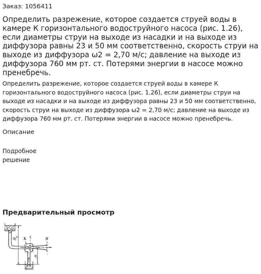 Определить разреже­ние, которое создается струей воды в камере К горизонтального водоструй­ного насоса (рис. 1.26), если диаметры струи на выходе из насадки и на выходе из диффузора равны 23 и 50 мм соот­ветственно, скорость струи на выходе из диффузора ω2 = 2,70 м/с; давление на выходе из диффузора 760 мм рт. ст. Потерями энергии в насо­се можно пренебречь. 