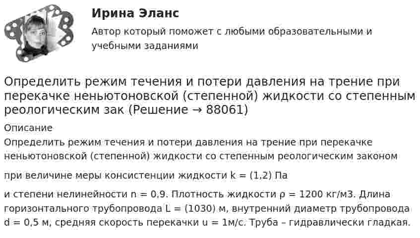      
            Описание
            	Определить режим течения и потери давления на трение при перекачке неньютоновской (степенной) жидкости со степенным реологическим законом  при величине меры консистенции жидкости k = (1,2) Па и степени нелинейности n = 0,9. Плотность жидкости ρ = 1200 кг/м3. Длина горизонтального трубопровода L = (1030) м, внутренний диаметр трубопровода d = 0,5 м, средняя скорость перекачки u = 1м/с. Труба – гидравлически гладкая.   
            
            
            Определить реальную потребность в капиталовложенияхОпределить режим течения и потери давления на трение при перекачке неньютоновской (степенной) жидкости со степенным реологическим закОпределить резонансную частоту колебательной системы, если собственная частота колебаний v0 = 300 Гц, а логарифмический декремент l = 0,2. Определить розничную цену 1 кг мяса говядины, реализуемой в торговой сети горкоопторга. : определить себестоимость единицы изделий заказа А и заказа БОпределить сечение кабеля питающего электродвигатель станка, выбрать предохранитель и автоматический выключатель для его защиты:Определить силу F электростатического отталкивания между ядром атома натрия и бомбардирующим его протоном, считая, что протон подошёл к ядру атома натрия на расстояние r = 6·10-14 м. Заряд ядра натрия в 11 раз больше заряда протонаОпределить разность фаз колебаний источника волн, находящегося в упругой среде, и точки этой среды, отстоящей на x=2 м от источника. Частота колебаний равна 5 Гц; волны распространяются со скоростью v=40 м/сОпределить расстояние между третьей и шестой соседними интерференционными полосами (минимумами) в опыте Юнга, если узкие щели, расстояние между которыми 0,8 мм, освещаются монохроматическим Определить расход жидкости в горизонтальном трубопроводе диаметром dвн = 2734 мм протяженностью L = 1,5 км при перепаде давления P = 0,05 МПа. Плотность нефтепродукта – ρ= (803) кг/м3, вязкость –  = 0,4 Ст.Определить расход топлива на эксплуатацию автопоезда в составе автомобиля-самосвала МАЗ-503А с прицепом.Определить реакции опор А и D рамы, находящейся под действием сосредоточенной силы P=10 кHОпределить реакции опор для балки. Вариант 10Определить реакции опор для балки. Вариант 5