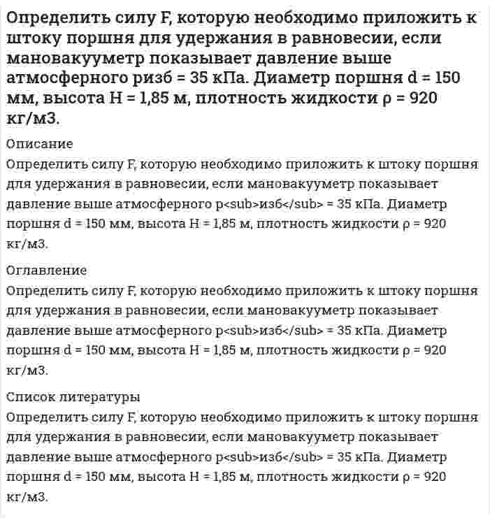     
          Описание
          Определить силу F на штоке золотника (рис. 2.28), если действующий напор в подводящей системе Н=3м, показание вакуумметра (В) равно рвак=0,6атм. Избыточное давление в полости поршней ризб=10,2атм. Диаметры поршней соответственно D=20мм и d=16vv. Система заполнена водой плотностью ρ=1000 кг/м3.  
            
            
            Определить силу F на штоке золотника (рис. 2.28), если действующий напор в подводящей системе Н=3м, показание вакуумметра (В) равно рвак=0,6атм. Избыточное давление в полости поршней ризб=10,2атм. Диаметры поршней соответственно D=20ммОпределить силу давления воды на плоскую круглую крьппку диаметром D=0,6м и положение центра давления, если глубина воды в резервуаре равна Н=1м, показание манометра - рм=0,1бар. Крышка может вращаться вокруг шарнира А. Рассчитать силу Т Определить силу тока, необходимую для выделения 0,5 г вещества на катоде при электролизе раствора хлорида медиОпределить, сколько тонн железного концентрата в сутки выдает обогатительная фабрика, если ее суточная производительность по руде 15000 т, массовая доля железа в руде 18 %, а в концентрате 66 %. Извлечение железа в концентрат 90 %. Определить сколько тонн концентрата в сутки выдает фабрика, если выход концентрата составляет 4 %, а производительность фабрики по руде равна 800 т/ч. Определить скорость движения релятивистской частицы, если ее масса в два раза больше массы покоя.Определить скорость распространения волн в упругой среде, если разность фаз колебаний двух точек,Определить расход жидкости Q и давление Рв на входе в гидромотор радиально-поршневого типа 7-крат¬ного действия, если крутя-щий момент на его валу ра¬вен М=1,2кНм, частота вращения вала n=150об/мин, давление на выходе Рвых=0,3МПаОпределить расход рабочей жидкости плотностью вытекающей из бака через отверстие диаметром d с высотой уровня жидкости Н0. Показания ртутного манометра h. Как изменится расход жидкости, если к отверстию приставить цилиндрический насадок. Вариант 6Определить расчётное давление разрушения трубы с отдельным дефектом, предварительный срок эксплуатации трубы с одним дефектом, и срок измерения параметров дефекта. Вариант 0Определить режим движения воды в канале трапецеидального сечения. Ширина канала по дну составляет b=2,8 м, глубина воды в канале h=2,5 м, коэффициент заложения откосов боковых стенок m = 1,6. Расход воды в канале равен Q=0,02 м3/с.Определить режим движения жидкости в кольцевом пространстве если, диаметр скважины Dс, наружный диаметр трубы dн, плотность промывочной жидкости ρж, расход Q.Определить режим течения жидкости ИМП-18 по трубопроводу при температуре t= 400 С если известен расход Q=44л/мин и диаметр трубы d=13мм. Кинематическая вязкость жидкости ν= 24мм2/сОпределить силу F в кН, при которой момент в заделке А равен 56 кН·м, если расстояние АВ = 5,66 м. 16 кН 18 кН 22 кН 12 кН 10 кН.