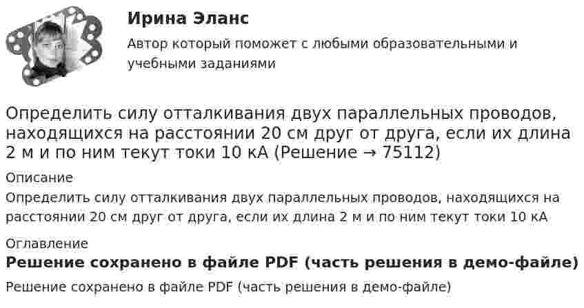     
            Описание
            Определить силу отталкивания двух параллельных проводов, находящихся на расстоянии 20 см друг от друга, если их длина 2 м и по ним текут токи 10 кА 
            Оглавление
            Решение сохранено в файле PDF (часть решения в демо-файле)  
            
            
            Определить силу, действующую на частицу, находящуюся во внешнем однородном поле силы тяжести, если отношение концентраций частиц на двух уровнях, отстоящих друг от друга на h = 1 м, равно e = 2,72. Температуру считать везде одинаковой Определить силу отталкивания двух параллельных проводов, находящихся на расстоянии 20 см друг от друга, если их длина 2 м и по ним текут токи 10 кАОпределить силу отталкивания двух параллельных проводов, находящихся на расстоянии 20 см друг от друга, если их длина 2 м и по ним текут токи 10 кА.Определить силу притяжения между Луной и Землёй. Масса Земли и Луны mЗ = 5,98·1024 кг, mЛ = 7,33·1022 кг, расстояние от Земли до Луны R = 5,98·108 м.Определить силу, с которой гимнаст массой m = 60 кг действует на упругую сетку при прыжке с высоты h = 8 м, если под действием веса гимнаста сетка прогибается на Dh = 16 см.Определить силу, с которой пластины плоского конденсатора притягивают друг друга. Площадь пластин конденсатора S = 100 см2, заряд на обкладках q = 10-8 Кл. Между пластинами конденсатора диэлектрик – парафин с диэлектрической проницаемостью e = 2.Определить силу тока I3 в проводнике R3 и напряжение U3 на концах этого проводника, если e1 = 8 В, e2 = 10 В, R1 = 2 Ом, R2 = 4 Ом, R3 = 3 Ом. Внутренним сопротивлением источников тока пренебречь. Определить розничную цену 1 кг мяса говядины, реализуемой в торговой сети горкоопторга. : определить себестоимость единицы изделий заказа А и заказа БОпределить сечение кабеля питающего электродвигатель станка, выбрать предохранитель и автоматический выключатель для его защиты:Определить силу F электростатического отталкивания между ядром атома натрия и бомбардирующим его протоном, считая, что протон подошёл к ядру атома натрия на расстояние r = 6·10-14 м. Заряд ядра натрия в 11 раз больше заряда протонаОпределить силу I и плотность j тока насыщения в ионизационной камере с плоскими электродами площадью S = 400 см2 каждый, если в одном кубическом сантиметре газа, заключённого между электродамиОпределить силу взаимного притяжения пластин плоского конденсатора, если площадь каждой пластины 100 см2, а объёмная плотность энергии электрического поля конденсатора 0,3 Дж/м3.Определить силу взаимодействия между обкладками конденсатора, если он находится в спирте. Площадь обкладок 200 см2, расстояние между ними 5 мм. Обкладки заряжены до разности потенциалов 200 В.