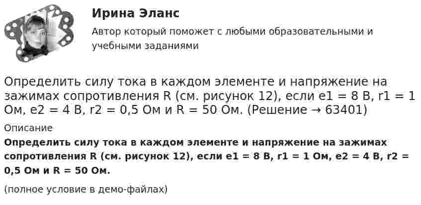     
            Описание
            Определить силу тока в каждом элементе и напряжение на зажимах сопротивления R (см. рисунок 12), если e1 = 8 В, r1 = 1 Ом, e2 = 4 В, r2 = 0,5 Ом и R = 50 Ом.(полное условие в демо-файлах)   
            
            
            Определить силу тока в каждом элементе и напряжение на зажимах реостата, если e1 = 12 В, r1 = 1 Ом, e2 = 6 В, r2 = 1,5 Ом и R = 20 Ом.Определить силу тока в каждом элементе и напряжение на зажимах сопротивления R (см. рисунок 12), если e1 = 8 В, r1 = 1 Ом, e2 = 4 В, r2 = 0,5 Ом и R = 50 Ом.Определить силу тока в сопротивлении R3 (рис. 28) и напряжение на концах этого сопротивления, если e1 = 4 В, e2 = 3 В, R1 = 2 Ом, R2 = 6 Ом, R3 = 1 Ом. Внутренними сопротивлениями источников тока пренебречь.Определить силу тока в цепи через 0,01 с после её размыкания. Сопротивление цепи 20 Ом, индуктивность 0,1 Гн. Сила тока до размыкания цепи равна 50 А.Определить силу тока в цепи через t = 0,01 с после её размыкания. Сопротивление цепи R = 10 Oм и индуктивность L = 0,15 Гн. Сила тока до размыкания цепи I0 = 10 А.Определить силы токов в резисторах электрической цепи при заданных значениях ЭДС источников тока (1, 2) и сопротивлений резисторов (R1, R2, R3). Схему цепи и числовые данные выбрать по прилагаемой таблице 1 и рисунку 1.Определить с какой скоростью движется электрон, если длина волны де Бройля  электрона равна его комптоновской длине волны.Определить силу отталкивания двух параллельных проводов, находящихся на расстоянии 20 см друг от друга, если их длина 2 м и по ним текут токи 10 кА.Определить силу притяжения между Луной и Землёй. Масса Земли и Луны mЗ = 5,98·1024 кг, mЛ = 7,33·1022 кг, расстояние от Земли до Луны R = 5,98·108 м.Определить силу, с которой гимнаст массой m = 60 кг действует на упругую сетку при прыжке с высоты h = 8 м, если под действием веса гимнаста сетка прогибается на Dh = 16 см.Определить силу, с которой пластины плоского конденсатора притягивают друг друга. Площадь пластин конденсатора S = 100 см2, заряд на обкладках q = 10-8 Кл. Между пластинами конденсатора диэлектрик – парафин с диэлектрической проницаемостью e = 2.Определить силу тока I3 в проводнике R3 и напряжение U3 на концах этого проводника, если e1 = 8 В, e2 = 10 В, R1 = 2 Ом, R2 = 4 Ом, R3 = 3 Ом. Внутренним сопротивлением источников тока пренебречь.Определить силу тока I3 в проводнике R3 и напряжение U3 на концах этого проводника, если e1 = 8 В, e2 = 10 В, R1 = 2 Ом, R2 = 4 Ом и R3 = 3 Ом. Внутренним сопротивлением источников тока пренебречь.Определить силу тока I3 в проводнике сопротивлением R3 и напряжение U3 на концах этого проводника, если E1 = 6 В, E2 = 8 В, R1 = 4 Ом, R2 = 6 Ом и R3 = 8 Ом. Внутренним сопротивлением источников тока пренебречь.