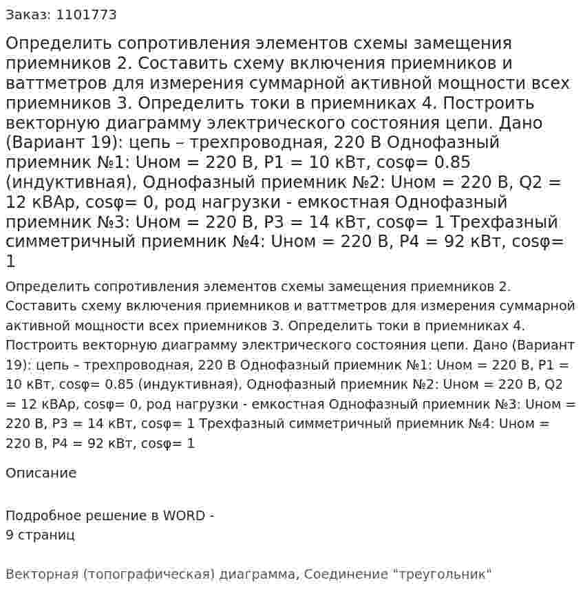 Определить сопротивления элементов схемы замещения приемников 2.	Составить схему включения приемников и ваттметров для измерения суммарной активной мощности всех приемников 3.	Определить токи в приемниках 4.	Построить векторную диаграмму электрического состояния цепи. Дано (Вариант 19): цепь – трехпроводная, 220 В Однофазный приемник №1: Uном = 220 В, P1 = 10 кВт, cosφ= 0.85 (индуктивная), Однофазный приемник №2: Uном = 220 В, Q2 = 12 кВАр, cosφ= 0, род нагрузки - емкостная Однофазный приемник №3: Uном = 220 В, P3 = 14 кВт, cosφ= 1 Трехфазный симметричный приемник №4: Uном = 220 В, P4 = 92 кВт, cosφ= 1