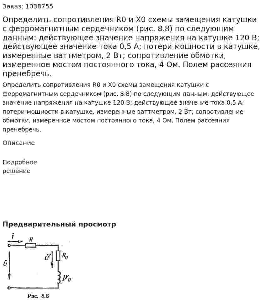 Определить сопротивления R0 и Х0 схемы замещения катушки с ферромагнитным сердечником (рис. 8.8) по следующим данным: действующее значение напряжения на катушке 120 В; действующее значение тока 0,5 А; потери мощности в катушке, измеренные ваттметром, 2 Вт; сопротивление обмотки, измеренное мостом постоянного тока, 4 Ом. Полем рассеяния пренебречь. 