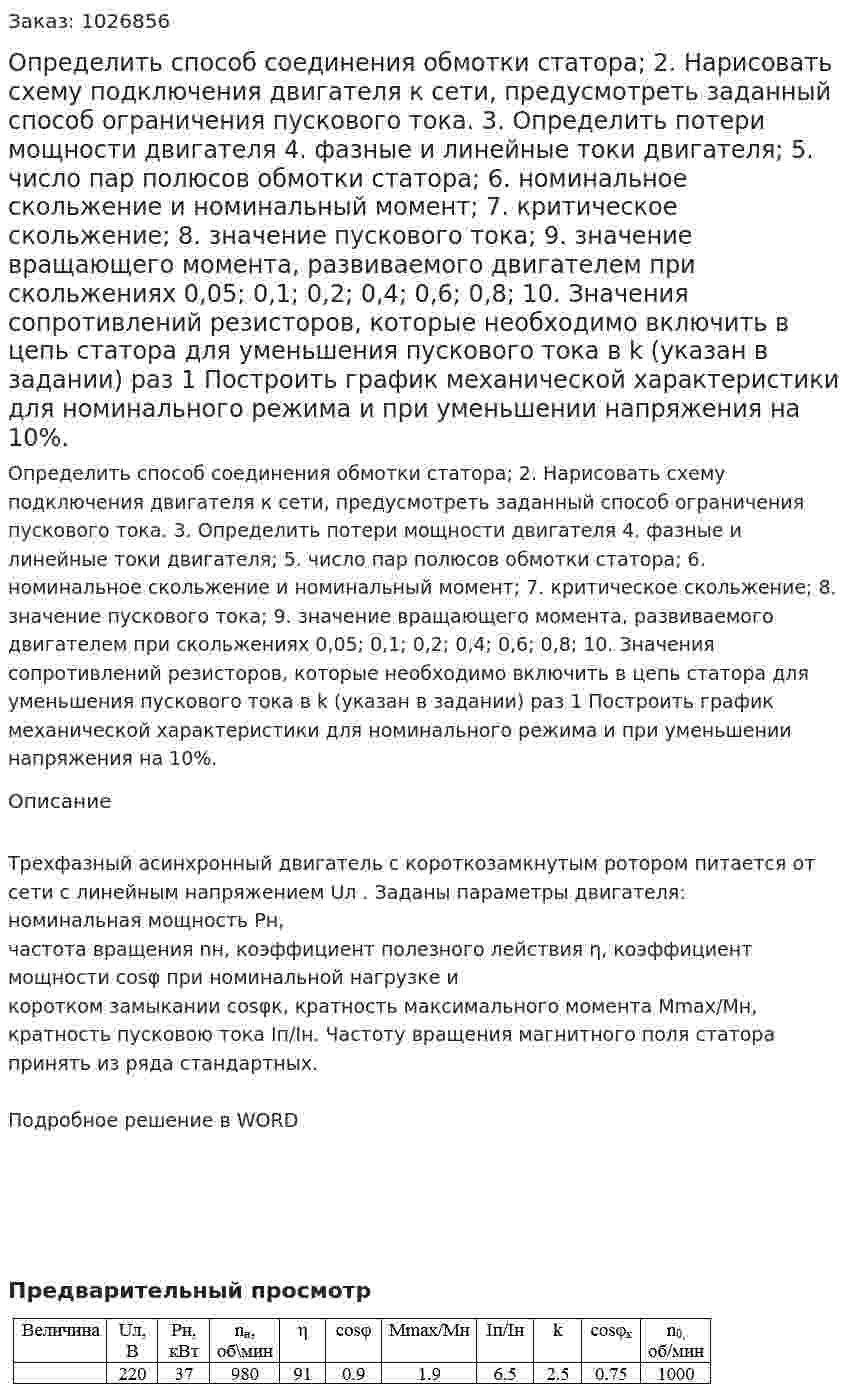Определить способ соединения обмотки статора; 2. Нарисовать схему подключения двигателя к сети, предусмотреть заданный способ ограничения пускового тока. 3. Определить потери мощности двигателя 4. фазные и линейные токи двигателя; 5. число пар полюсов обмотки статора; 6. номинальное скольжение и номинальный момент; 7. критическое скольжение; 8. значение пускового тока; 9. значение вращающего момента, развиваемого двигателем при скольжениях 0,05; 0,1; 0,2; 0,4; 0,6; 0,8;  10. Значения сопротивлений резисторов, которые необходимо включить в цепь статора для уменьшения пускового тока в k (указан в задании) раз 1 Построить график механической характеристики для номинального режима и при уменьшении напряжения на 10%.