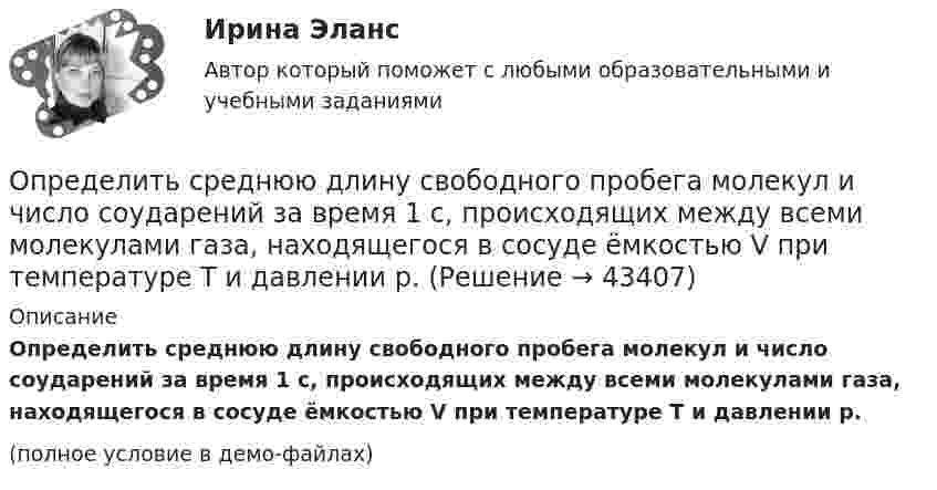     
            Описание
            Определить среднюю длину свободного пробега молекул и число соударений за время 1 с, происходящих между всеми молекулами газа, находящегося в сосуде ёмкостью V при температуре Т и давлении р.(полное условие в демо-файлах)  
            
            
            Определить среднюю длину свободного пробега молекул и число соударений за время 1 с, происходящих между всеми молекулами газа, находящегося в сосуде ёмкостью V при температуре Т и давлении р.Определить среднюю длину свободного пробега молекул и число соударений за время 1 с, происходящих между всеми молекулами газа, находящегося в сосуде ёмкостью V при температуре Т и давлении р.Определить среднюю длину свободного пробега молекул кислорода, находящегося при температуре 00 С, если среднее число столкновений, испытываемых молекулой в 1 с, равно 3,7 10^9.Определить среднюю длину свободного пробега > молекулы азота в сосуде вместимостью V = 5 л. Масса газа m = 0,5 г.Определить среднюю квадратичную скорость  молекулы газа, заключённого в сосуд вместимостью V = 2 л под давлением p = 200 кПа. Масса газа m = 0,3 г.Определить среднюю квадратичную скорость  молекулы газа, заключенного в сосуд вместимостью V = 2 л под давлением р = 200 кПа. Масса газа m = 0,3 г.Определить среднюю квадратичную скорость  молекулы газа, заключённого в сосуде объёмом V = 2 л под давлением p = 200 кПа. Масса газа m = 0,3 г.Определить среднюю арифметическую скорость  молекул газа, если их средняя квадратичная скорость  = 1 км/с.Определить среднюю арифметическую скорость молекул газа, если известно, что средняя квадратичная скорость их 1000 м/сек.Определить среднюю длину и среднюю продолжительность свободного пробега молекул углекислого газа при температуре 400 К и давлении 1,38 Па.Определить среднюю длину пробега молекул и число соударений за 1 с, происходящих между всеми молекулами азота, содержащегося при нормальных условиях в сосуде объёмом 4 л.Определить среднюю длину свободного пробега молекул азота, если   плотность разреженного газа 0,9 ∙ 10-6 кг/м3.Определить среднюю длину свободного пробега молекул азота, если   плотность разреженного газа 0,9 ∙ 10-6 кг/м3.Определить среднюю длину свободного пробега молекул и число соударений за время 1 с, происходящих между всеми молекулами газа, находящегося в сосуде ёмкостью V при нормальных условиях.