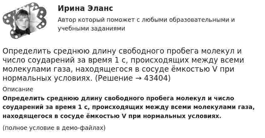     
            Описание
            Определить среднюю длину свободного пробега молекул и число соударений за время 1 с, происходящих между всеми молекулами газа, находящегося в сосуде ёмкостью V при нормальных условиях.(полное условие в демо-файлах)  
            
            
            Определить среднюю длину свободного пробега молекул и число соударений за время 1 с, происходящих между всеми молекулами газа, находящегося в сосуде ёмкостью V при нормальных условиях.Определить среднюю длину свободного пробега молекул и число соударений за время 1 с, происходящих между всеми молекулами газа, находящегося в сосуде ёмкостью V при нормальных условиях.Определить среднюю длину свободного пробега молекул и число соударений за время 1 с, происходящих между всеми молекулами газа, находящегося в сосуде ёмкостью V при температуре Т и давлении р.Определить среднюю длину свободного пробега молекул и число соударений за время 1 с, происходящих между всеми молекулами газа, находящегося в сосуде ёмкостью V при температуре Т и давлении р.Определить среднюю длину свободного пробега молекул кислорода, находящегося при температуре 00 С, если среднее число столкновений, испытываемых молекулой в 1 с, равно 3,7 10^9.Определить среднюю длину свободного пробега > молекулы азота в сосуде вместимостью V = 5 л. Масса газа m = 0,5 г.Определить среднюю квадратичную скорость  молекулы газа, заключённого в сосуд вместимостью V = 2 л под давлением p = 200 кПа. Масса газа m = 0,3 г.Определить средний диаметр капилляра почвы, если вода поднимается в ней на Dh = 49 мм. Смачивание стенок считать полным.  0,6 ммОпределить средний диаметр капилляра почвы, если вода поднимается в ней на h = 49 мм. Смачивание стенок считать полным.Определить среднюю арифметическую скорость  молекул газа, если их средняя квадратичная скорость  = 1 км/с.Определить среднюю арифметическую скорость молекул газа, если известно, что средняя квадратичная скорость их 1000 м/сек.Определить среднюю длину и среднюю продолжительность свободного пробега молекул углекислого газа при температуре 400 К и давлении 1,38 Па.Определить среднюю длину пробега молекул и число соударений за 1 с, происходящих между всеми молекулами азота, содержащегося при нормальных условиях в сосуде объёмом 4 л.Определить среднюю длину свободного пробега молекул азота, если   плотность разреженного газа 0,9 ∙ 10-6 кг/м3.