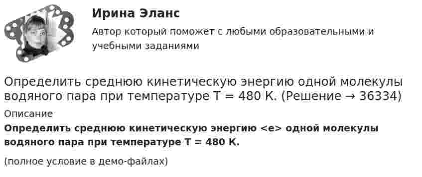     
          Описание
          Определить среднюю кинетическую энергию <e> одной молекулы водяного пара при температуре T = 480 К.(полное условие в демо-файлах)  
            
            
            Определить среднюю кинетическую энергию  одной молекулы водяного пара при температуре T = 500 К.Определить среднюю кинетическую энергию  одной молекулы водяного пара при температуре T = 480 К.Определить среднюю кинетическую энергию  поступательного движения и  вращательного движения молекулы азота при температуре T = 1 кК. Определить также полную кинетическую энергию Eк молекулы при тех же условиях.Определить среднюю кинетическую энергию  поступательного движения и  вращательного движения молекулы азота при температуре T = 500 К. Определить также полную кинетическую энергию Eк молекулы при тех же условиях.Определить среднюю кинетическую энергию Wвр вращательного движения одной молекулы двухатомного газа, если суммарная кинетическая энергия молекул одного киломоля этого газа U = 3,01 МДж/кмоль.Определить среднюю кинетическую энергию вращательного движения одной молекулы двухатомного газа, если суммарная кинетическая энергия молекул одного киломоля этого газа равна 6,02 МДж.Определить среднюю кинетическую энергию вращательного движения одной молекулы двухатомного газа, если суммарная кинетическая энергия молекул одного киломоля этого газа равна 8,01 МДж/кмоль.Определить среднюю квадратичную скорость  молекулы газа, заключённого в сосуд вместимостью V = 2 л под давлением p = 200 кПа. Масса газа m = 0,3 г.Определить среднюю квадратичную скорость  молекулы газа, заключенного в сосуд вместимостью V = 2 л под давлением р = 200 кПа. Масса газа m = 0,3 г.Определить среднюю квадратичную скорость  молекулы газа, заключённого в сосуде объёмом V = 2 л под давлением p = 200 кПа. Масса газа m = 0,3 г.Определить среднюю квадратичную скорость и среднюю кинетическую энергию молекул в единице объёма некоторого трёхатомного газа, плотность которого при давлении p = 5 кПа составляет r = 8·10-2 кг/м3.Определить среднюю квадратичную скорость молекул аргона при нормальных условиях.Определить среднюю квадратичную скорость молекул водорода при 27 °C.Определить среднюю квадратичную скорость молекул газа, заключённого в сосуд вместимостью 2 л под давлением 200 кПа. Масса газа 0,3 г. Вычислить кинетическую энергию поступательного движения молекул газа.
