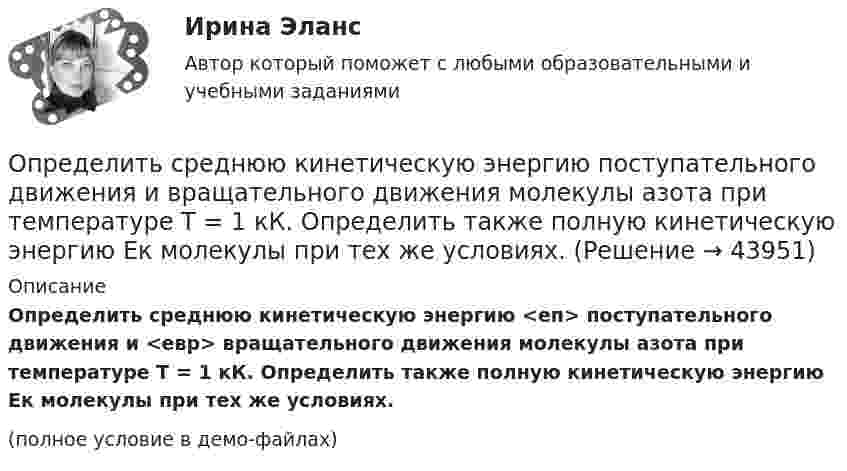    
            Описание
            Определить среднюю кинетическую энергию <eп> поступательного движения и <eвр> вращательного движения молекулы азота при температуре T = 1 кК. Определить также полную кинетическую энергию Eк молекулы при тех же условиях.(полное условие в демо-файлах)  
            
            
            Определить среднюю кинетическую энергию  одной молекулы водяного пара при температуре T = 480 К.Определить среднюю кинетическую энергию  поступательного движения и  вращательного движения молекулы азота при температуре T = 1 кК. Определить также полную кинетическую энергию Eк молекулы при тех же условиях.Определить среднюю кинетическую энергию  поступательного движения и  вращательного движения молекулы азота при температуре T = 500 К. Определить также полную кинетическую энергию Eк молекулы при тех же условиях.Определить среднюю кинетическую энергию Wвр вращательного движения одной молекулы двухатомного газа, если суммарная кинетическая энергия молекул одного киломоля этого газа U = 3,01 МДж/кмоль.Определить среднюю кинетическую энергию вращательного движения одной молекулы двухатомного газа, если суммарная кинетическая энергия молекул одного киломоля этого газа равна 6,02 МДж.Определить среднюю кинетическую энергию вращательного движения одной молекулы двухатомного газа, если суммарная кинетическая энергия молекул одного киломоля этого газа равна 8,01 МДж/кмоль.Определить среднюю кинетическую энергию > одной молекулы водяного пара при температуре T=500 К.Определить среднюю квадратичную скорость  молекулы газа, заключенного в сосуд вместимостью V = 2 л под давлением р = 200 кПа. Масса газа m = 0,3 г.Определить среднюю квадратичную скорость  молекулы газа, заключённого в сосуде объёмом V = 2 л под давлением p = 200 кПа. Масса газа m = 0,3 г.Определить среднюю квадратичную скорость и среднюю кинетическую энергию молекул в единице объёма некоторого трёхатомного газа, плотность которого при давлении p = 5 кПа составляет r = 8·10-2 кг/м3.Определить среднюю квадратичную скорость молекул аргона при нормальных условиях.Определить среднюю квадратичную скорость молекул водорода при 27 °C.Определить среднюю квадратичную скорость молекул газа, заключённого в сосуд вместимостью 2 л под давлением 200 кПа. Масса газа 0,3 г. Вычислить кинетическую энергию поступательного движения молекул газа.Определить среднюю квадратичную скорость молекулы газа заключенного в сосуд вместимостью V = 2 л под давлением p = 200 кПа. Масса газа равна m = 0,3 г.