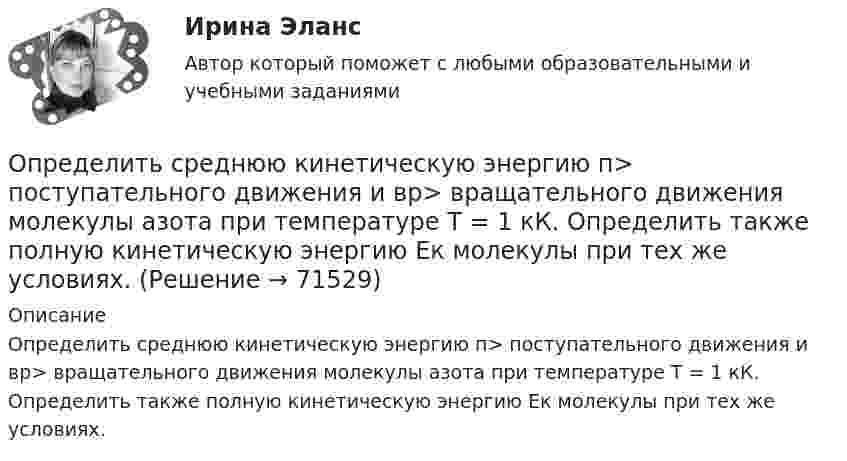      
            Описание
            Определить среднюю кинетическую энергию п> поступательного движения и вр> вращательного движения молекулы азота при температуре T = 1 кК. Определить также полную кинетическую энергию Ек молекулы при тех же условиях.   
            
            
            Определить среднюю кинетическую энергию поступательного и вращательного движений, а также полную энергию молекулы азота при температуре 1000 К.Определить среднюю кинетическую энергию п> поступательного движения и вр> вращательного движения молекулы азота при температуре T = 1 кК. Определить также полную кинетическую энергию Ек молекулы при тех же условиях.Определить среднюю плотность Земли, если известна гравитационная постоянная.Определить степень сжатия, политропный КПД, производительность и мощность на муфте ЦН (приведённые характеристики нагнетателей представлены в приложении).Определить стоимость обслуживания туристических экскурсий на маршрутах А, Б и т.д. О каждом маршруте известна стоимость собственно экскурсии и стоимость транспортных расходов. Известна также емкость автобуса. В самой таблице фиксируется желаемый маршрут и число заявок (человек) на обслуживание.Определить суммарную кинетическую энергию Eк поступательного движения всех молекул газа, находящегося в сосуде вместимостью V = 3 л под давлением p = 540 кПа.Определить суммарную кинетическую энергию Eк поступательного движения всех молекул газа, находящегося в сосуде вместимостью V = 3 л под давлением р = 540 кПа.Определить среднюю кинетическую энергию  одной молекулы водяного пара при температуре T = 480 К.Определить среднюю кинетическую энергию  поступательного движения и  вращательного движения молекулы азота при температуре T = 1 кК. Определить также полную кинетическую энергию Eк молекулы при тех же условиях.Определить среднюю кинетическую энергию  поступательного движения и  вращательного движения молекулы азота при температуре T = 500 К. Определить также полную кинетическую энергию Eк молекулы при тех же условиях.Определить среднюю кинетическую энергию Wвр вращательного движения одной молекулы двухатомного газа, если суммарная кинетическая энергия молекул одного киломоля этого газа U = 3,01 МДж/кмоль.Определить среднюю кинетическую энергию вращательного движения одной молекулы двухатомного газа, если суммарная кинетическая энергия молекул одного киломоля этого газа равна 6,02 МДж.Определить среднюю кинетическую энергию вращательного движения одной молекулы двухатомного газа, если суммарная кинетическая энергия молекул одного киломоля этого газа равна 8,01 МДж/кмоль.Определить среднюю кинетическую энергию > одной молекулы водяного пара при температуре T=500 К.