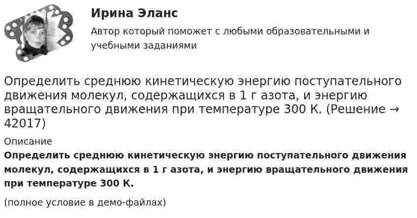     
          Описание
          Определить среднюю кинетическую энергию поступательного движения молекул, содержащихся в 1 г азота, и энергию вращательного движения при температуре 300 К.(полное условие в демо-файлах)  
            
            
            Определить среднюю кинетическую энергию > одной молекулы водяного пара при температуре T=500 К.Определить среднюю кинетическую энергию поступательного движения молекул, содержащихся в 1 г азота, и энергию вращательного движения при температуре 300 К.Определить среднюю кинетическую энергию поступательного и вращательного движений, а также полную энергию молекулы азота при температуре 1000 К.Определить среднюю кинетическую энергию п> поступательного движения и вр> вращательного движения молекулы азота при температуре T = 1 кК. Определить также полную кинетическую энергию Ек молекулы при тех же условиях.Определить среднюю плотность Земли, если известна гравитационная постоянная.Определить степень сжатия, политропный КПД, производительность и мощность на муфте ЦН (приведённые характеристики нагнетателей представлены в приложении).Определить стоимость обслуживания туристических экскурсий на маршрутах А, Б и т.д. О каждом маршруте известна стоимость собственно экскурсии и стоимость транспортных расходов. Известна также емкость автобуса. В самой таблице фиксируется желаемый маршрут и число заявок (человек) на обслуживание.Определить среднюю квадратичную скорость молекулы газа заключенного в сосуд вместимостью V = 2 л под давлением p = 200 кПа. Масса газа равна m = 0,3 г.Определить среднюю кинетическую энергию  одной молекулы водяного пара при температуре T = 500 К.Определить среднюю кинетическую энергию  одной молекулы водяного пара при температуре T = 480 К.Определить среднюю кинетическую энергию  поступательного движения и  вращательного движения молекулы азота при температуре T = 1 кК. Определить также полную кинетическую энергию Eк молекулы при тех же условиях.Определить среднюю кинетическую энергию  поступательного движения и  вращательного движения молекулы азота при температуре T = 500 К. Определить также полную кинетическую энергию Eк молекулы при тех же условиях.Определить среднюю кинетическую энергию Wвр вращательного движения одной молекулы двухатомного газа, если суммарная кинетическая энергия молекул одного киломоля этого газа U = 3,01 МДж/кмоль.Определить среднюю кинетическую энергию вращательного движения одной молекулы двухатомного газа, если суммарная кинетическая энергия молекул одного киломоля этого газа равна 6,02 МДж.