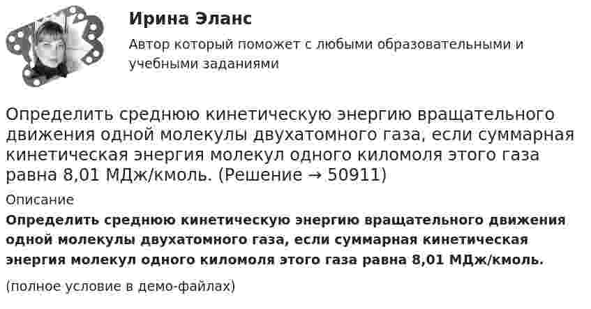     
            Описание
            Определить среднюю кинетическую энергию вращательного движения одной молекулы двухатомного газа, если суммарная кинетическая энергия молекул одного киломоля этого газа равна 8,01 МДж/кмоль.(полное условие в демо-файлах)  
            
            
            Определить среднюю кинетическую энергию вращательного движения одной молекулы двухатомного газа, если суммарная кинетическая энергия молекул одного киломоля этого газа равна 6,02 МДж.Определить среднюю кинетическую энергию вращательного движения одной молекулы двухатомного газа, если суммарная кинетическая энергия молекул одного киломоля этого газа равна 8,01 МДж/кмоль.Определить среднюю кинетическую энергию > одной молекулы водяного пара при температуре T=500 К.Определить среднюю кинетическую энергию поступательного движения молекул, содержащихся в 1 г азота, и энергию вращательного движения при температуре 300 К.Определить среднюю кинетическую энергию поступательного и вращательного движений, а также полную энергию молекулы азота при температуре 1000 К.Определить среднюю кинетическую энергию п> поступательного движения и вр> вращательного движения молекулы азота при температуре T = 1 кК. Определить также полную кинетическую энергию Ек молекулы при тех же условиях.Определить среднюю плотность Земли, если известна гравитационная постоянная.Определить среднюю квадратичную скорость молекул водорода при 27 °C.Определить среднюю квадратичную скорость молекул газа, заключённого в сосуд вместимостью 2 л под давлением 200 кПа. Масса газа 0,3 г. Вычислить кинетическую энергию поступательного движения молекул газа.Определить среднюю квадратичную скорость молекулы газа заключенного в сосуд вместимостью V = 2 л под давлением p = 200 кПа. Масса газа равна m = 0,3 г.Определить среднюю кинетическую энергию  одной молекулы водяного пара при температуре T = 500 К.Определить среднюю кинетическую энергию  одной молекулы водяного пара при температуре T = 480 К.Определить среднюю кинетическую энергию  поступательного движения и  вращательного движения молекулы азота при температуре T = 1 кК. Определить также полную кинетическую энергию Eк молекулы при тех же условиях.Определить среднюю кинетическую энергию  поступательного движения и  вращательного движения молекулы азота при температуре T = 500 К. Определить также полную кинетическую энергию Eк молекулы при тех же условиях.