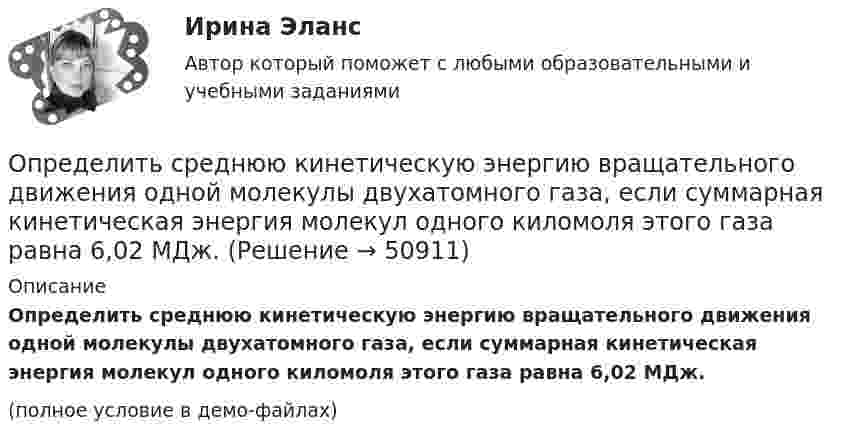     
            Описание
            Определить среднюю кинетическую энергию вращательного движения одной молекулы двухатомного газа, если суммарная кинетическая энергия молекул одного киломоля этого газа равна 6,02 МДж.(полное условие в демо-файлах)  
            
            
            Определить среднюю кинетическую энергию Wвр вращательного движения одной молекулы двухатомного газа, если суммарная кинетическая энергия молекул одного киломоля этого газа U = 3,01 МДж/кмоль.Определить среднюю кинетическую энергию вращательного движения одной молекулы двухатомного газа, если суммарная кинетическая энергия молекул одного киломоля этого газа равна 6,02 МДж.Определить среднюю кинетическую энергию вращательного движения одной молекулы двухатомного газа, если суммарная кинетическая энергия молекул одного киломоля этого газа равна 8,01 МДж/кмоль.Определить среднюю кинетическую энергию > одной молекулы водяного пара при температуре T=500 К.Определить среднюю кинетическую энергию поступательного движения молекул, содержащихся в 1 г азота, и энергию вращательного движения при температуре 300 К.Определить среднюю кинетическую энергию поступательного и вращательного движений, а также полную энергию молекулы азота при температуре 1000 К.Определить среднюю кинетическую энергию п> поступательного движения и вр> вращательного движения молекулы азота при температуре T = 1 кК. Определить также полную кинетическую энергию Ек молекулы при тех же условиях.Определить среднюю квадратичную скорость молекул аргона при нормальных условиях.Определить среднюю квадратичную скорость молекул водорода при 27 °C.Определить среднюю квадратичную скорость молекул газа, заключённого в сосуд вместимостью 2 л под давлением 200 кПа. Масса газа 0,3 г. Вычислить кинетическую энергию поступательного движения молекул газа.Определить среднюю квадратичную скорость молекулы газа заключенного в сосуд вместимостью V = 2 л под давлением p = 200 кПа. Масса газа равна m = 0,3 г.Определить среднюю кинетическую энергию  одной молекулы водяного пара при температуре T = 500 К.Определить среднюю кинетическую энергию  одной молекулы водяного пара при температуре T = 480 К.Определить среднюю кинетическую энергию  поступательного движения и  вращательного движения молекулы азота при температуре T = 1 кК. Определить также полную кинетическую энергию Eк молекулы при тех же условиях.