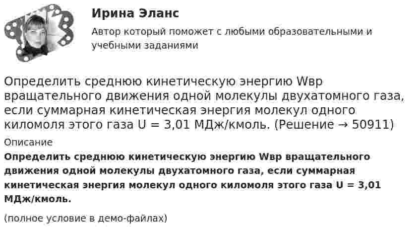     
            Описание
            Определить среднюю кинетическую энергию Wвр вращательного движения одной молекулы двухатомного газа, если суммарная кинетическая энергия молекул одного киломоля этого газа U = 3,01 МДж/кмоль.(полное условие в демо-файлах)  
            
            
            Определить среднюю кинетическую энергию  поступательного движения и  вращательного движения молекулы азота при температуре T = 500 К. Определить также полную кинетическую энергию Eк молекулы при тех же условиях.Определить среднюю кинетическую энергию Wвр вращательного движения одной молекулы двухатомного газа, если суммарная кинетическая энергия молекул одного киломоля этого газа U = 3,01 МДж/кмоль.Определить среднюю кинетическую энергию вращательного движения одной молекулы двухатомного газа, если суммарная кинетическая энергия молекул одного киломоля этого газа равна 6,02 МДж.Определить среднюю кинетическую энергию вращательного движения одной молекулы двухатомного газа, если суммарная кинетическая энергия молекул одного киломоля этого газа равна 8,01 МДж/кмоль.Определить среднюю кинетическую энергию > одной молекулы водяного пара при температуре T=500 К.Определить среднюю кинетическую энергию поступательного движения молекул, содержащихся в 1 г азота, и энергию вращательного движения при температуре 300 К.Определить среднюю кинетическую энергию поступательного и вращательного движений, а также полную энергию молекулы азота при температуре 1000 К.Определить среднюю квадратичную скорость и среднюю кинетическую энергию молекул в единице объёма некоторого трёхатомного газа, плотность которого при давлении p = 5 кПа составляет r = 8·10-2 кг/м3.Определить среднюю квадратичную скорость молекул аргона при нормальных условиях.Определить среднюю квадратичную скорость молекул водорода при 27 °C.Определить среднюю квадратичную скорость молекул газа, заключённого в сосуд вместимостью 2 л под давлением 200 кПа. Масса газа 0,3 г. Вычислить кинетическую энергию поступательного движения молекул газа.Определить среднюю квадратичную скорость молекулы газа заключенного в сосуд вместимостью V = 2 л под давлением p = 200 кПа. Масса газа равна m = 0,3 г.Определить среднюю кинетическую энергию  одной молекулы водяного пара при температуре T = 500 К.Определить среднюю кинетическую энергию  одной молекулы водяного пара при температуре T = 480 К.