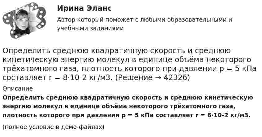     
          Описание
          Определить среднюю квадратичную скорость и среднюю кинетическую энергию молекул в единице объёма некоторого трёхатомного газа, плотность которого при давлении p = 5 кПа составляет r = 8·10-2 кг/м3.(полное условие в демо-файлах)  
            
            
            Определить среднюю квадратичную скорость  молекулы газа, заключённого в сосуде объёмом V = 2 л под давлением p = 200 кПа. Масса газа m = 0,3 г.Определить среднюю квадратичную скорость и среднюю кинетическую энергию молекул в единице объёма некоторого трёхатомного газа, плотность которого при давлении p = 5 кПа составляет r = 8·10-2 кг/м3.Определить среднюю квадратичную скорость молекул аргона при нормальных условиях.Определить среднюю квадратичную скорость молекул водорода при 27 °C.Определить среднюю квадратичную скорость молекул газа, заключённого в сосуд вместимостью 2 л под давлением 200 кПа. Масса газа 0,3 г. Вычислить кинетическую энергию поступательного движения молекул газа.Определить среднюю квадратичную скорость молекулы газа заключенного в сосуд вместимостью V = 2 л под давлением p = 200 кПа. Масса газа равна m = 0,3 г.Определить среднюю кинетическую энергию  одной молекулы водяного пара при температуре T = 500 К.Определить среднюю длину свободного пробега молекул и число соударений за время 1 с, происходящих между всеми молекулами газа, находящегося в сосуде ёмкостью V при нормальных условиях.Определить среднюю длину свободного пробега молекул и число соударений за время 1 с, происходящих между всеми молекулами газа, находящегося в сосуде ёмкостью V при нормальных условиях.Определить среднюю длину свободного пробега молекул и число соударений за время 1 с, происходящих между всеми молекулами газа, находящегося в сосуде ёмкостью V при температуре Т и давлении р.Определить среднюю длину свободного пробега молекул и число соударений за время 1 с, происходящих между всеми молекулами газа, находящегося в сосуде ёмкостью V при температуре Т и давлении р.Определить среднюю длину свободного пробега молекул кислорода, находящегося при температуре 00 С, если среднее число столкновений, испытываемых молекулой в 1 с, равно 3,7 10^9.Определить среднюю длину свободного пробега > молекулы азота в сосуде вместимостью V = 5 л. Масса газа m = 0,5 г.Определить среднюю квадратичную скорость  молекулы газа, заключённого в сосуд вместимостью V = 2 л под давлением p = 200 кПа. Масса газа m = 0,3 г.