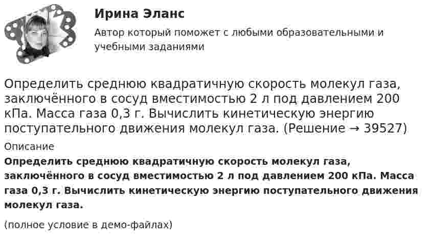     
          Описание
          Определить среднюю квадратичную скорость молекул газа, заключённого в сосуд вместимостью 2 л под давлением 200 кПа. Масса газа 0,3 г. Вычислить кинетическую энергию поступательного движения молекул газа.(полное условие в демо-файлах)  
            
            
            Определить среднюю квадратичную скорость молекул водорода при 27 °C.Определить среднюю квадратичную скорость молекул газа, заключённого в сосуд вместимостью 2 л под давлением 200 кПа. Масса газа 0,3 г. Вычислить кинетическую энергию поступательного движения молекул газа.Определить среднюю квадратичную скорость молекулы газа заключенного в сосуд вместимостью V = 2 л под давлением p = 200 кПа. Масса газа равна m = 0,3 г.Определить среднюю кинетическую энергию  одной молекулы водяного пара при температуре T = 500 К.Определить среднюю кинетическую энергию  одной молекулы водяного пара при температуре T = 480 К.Определить среднюю кинетическую энергию  поступательного движения и  вращательного движения молекулы азота при температуре T = 1 кК. Определить также полную кинетическую энергию Eк молекулы при тех же условиях.Определить среднюю кинетическую энергию  поступательного движения и  вращательного движения молекулы азота при температуре T = 500 К. Определить также полную кинетическую энергию Eк молекулы при тех же условиях.Определить среднюю длину свободного пробега молекул и число соударений за время 1 с, происходящих между всеми молекулами газа, находящегося в сосуде ёмкостью V при температуре Т и давлении р.Определить среднюю длину свободного пробега молекул кислорода, находящегося при температуре 00 С, если среднее число столкновений, испытываемых молекулой в 1 с, равно 3,7 10^9.Определить среднюю длину свободного пробега > молекулы азота в сосуде вместимостью V = 5 л. Масса газа m = 0,5 г.Определить среднюю квадратичную скорость  молекулы газа, заключённого в сосуд вместимостью V = 2 л под давлением p = 200 кПа. Масса газа m = 0,3 г.Определить среднюю квадратичную скорость  молекулы газа, заключенного в сосуд вместимостью V = 2 л под давлением р = 200 кПа. Масса газа m = 0,3 г.Определить среднюю квадратичную скорость  молекулы газа, заключённого в сосуде объёмом V = 2 л под давлением p = 200 кПа. Масса газа m = 0,3 г.Определить среднюю квадратичную скорость и среднюю кинетическую энергию молекул в единице объёма некоторого трёхатомного газа, плотность которого при давлении p = 5 кПа составляет r = 8·10-2 кг/м3.