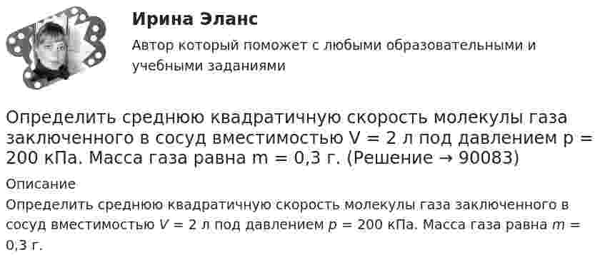      
            Описание
            Определить среднюю квадратичную скорость молекулы газа заключенного в сосуд вместимостью V = 2 л под давлением p = 200 кПа. Масса газа равна m = 0,3 г.   
            
            
            Определить среднюю квадратичную скорость молекул газа, заключённого в сосуд вместимостью 2 л под давлением 200 кПа. Масса газа 0,3 г. Вычислить кинетическую энергию поступательного движения молекул газа.Определить среднюю квадратичную скорость молекулы газа заключенного в сосуд вместимостью V = 2 л под давлением p = 200 кПа. Масса газа равна m = 0,3 г.Определить среднюю кинетическую энергию  одной молекулы водяного пара при температуре T = 500 К.Определить среднюю кинетическую энергию  одной молекулы водяного пара при температуре T = 480 К.Определить среднюю кинетическую энергию  поступательного движения и  вращательного движения молекулы азота при температуре T = 1 кК. Определить также полную кинетическую энергию Eк молекулы при тех же условиях.Определить среднюю кинетическую энергию  поступательного движения и  вращательного движения молекулы азота при температуре T = 500 К. Определить также полную кинетическую энергию Eк молекулы при тех же условиях.Определить среднюю кинетическую энергию Wвр вращательного движения одной молекулы двухатомного газа, если суммарная кинетическая энергия молекул одного киломоля этого газа U = 3,01 МДж/кмоль.Определить среднюю длину свободного пробега молекул кислорода, находящегося при температуре 00 С, если среднее число столкновений, испытываемых молекулой в 1 с, равно 3,7 10^9.Определить среднюю длину свободного пробега > молекулы азота в сосуде вместимостью V = 5 л. Масса газа m = 0,5 г.Определить среднюю квадратичную скорость  молекулы газа, заключённого в сосуд вместимостью V = 2 л под давлением p = 200 кПа. Масса газа m = 0,3 г.Определить среднюю квадратичную скорость  молекулы газа, заключенного в сосуд вместимостью V = 2 л под давлением р = 200 кПа. Масса газа m = 0,3 г.Определить среднюю квадратичную скорость  молекулы газа, заключённого в сосуде объёмом V = 2 л под давлением p = 200 кПа. Масса газа m = 0,3 г.Определить среднюю квадратичную скорость и среднюю кинетическую энергию молекул в единице объёма некоторого трёхатомного газа, плотность которого при давлении p = 5 кПа составляет r = 8·10-2 кг/м3.Определить среднюю квадратичную скорость молекул аргона при нормальных условиях.