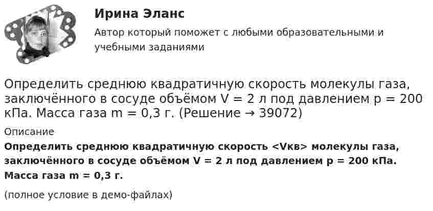     
          Описание
          Определить среднюю квадратичную скорость <Vкв> молекулы газа, заключённого в сосуде объёмом V = 2 л под давлением p = 200 кПа. Масса газа m = 0,3 г.(полное условие в демо-файлах)  
            
            
            Определить среднюю квадратичную скорость  молекулы газа, заключенного в сосуд вместимостью V = 2 л под давлением р = 200 кПа. Масса газа m = 0,3 г.Определить среднюю квадратичную скорость  молекулы газа, заключённого в сосуде объёмом V = 2 л под давлением p = 200 кПа. Масса газа m = 0,3 г.Определить среднюю квадратичную скорость и среднюю кинетическую энергию молекул в единице объёма некоторого трёхатомного газа, плотность которого при давлении p = 5 кПа составляет r = 8·10-2 кг/м3.Определить среднюю квадратичную скорость молекул аргона при нормальных условиях.Определить среднюю квадратичную скорость молекул водорода при 27 °C.Определить среднюю квадратичную скорость молекул газа, заключённого в сосуд вместимостью 2 л под давлением 200 кПа. Масса газа 0,3 г. Вычислить кинетическую энергию поступательного движения молекул газа.Определить среднюю квадратичную скорость молекулы газа заключенного в сосуд вместимостью V = 2 л под давлением p = 200 кПа. Масса газа равна m = 0,3 г.Определить среднюю длину свободного пробега молекул азота, если   плотность разреженного газа 0,9 ∙ 10-6 кг/м3.Определить среднюю длину свободного пробега молекул и число соударений за время 1 с, происходящих между всеми молекулами газа, находящегося в сосуде ёмкостью V при нормальных условиях.Определить среднюю длину свободного пробега молекул и число соударений за время 1 с, происходящих между всеми молекулами газа, находящегося в сосуде ёмкостью V при нормальных условиях.Определить среднюю длину свободного пробега молекул и число соударений за время 1 с, происходящих между всеми молекулами газа, находящегося в сосуде ёмкостью V при температуре Т и давлении р.Определить среднюю длину свободного пробега молекул и число соударений за время 1 с, происходящих между всеми молекулами газа, находящегося в сосуде ёмкостью V при температуре Т и давлении р.Определить среднюю длину свободного пробега молекул кислорода, находящегося при температуре 00 С, если среднее число столкновений, испытываемых молекулой в 1 с, равно 3,7 10^9.Определить среднюю длину свободного пробега > молекулы азота в сосуде вместимостью V = 5 л. Масса газа m = 0,5 г.