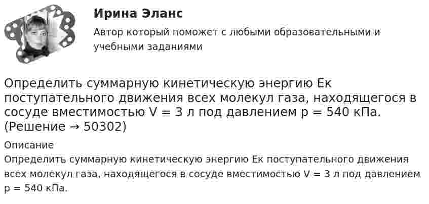      
            Описание
            Определить суммарную кинетическую энергию Eк поступательного движения всех молекул газа, находящегося в сосуде вместимостью V = 3 л под давлением р = 540 кПа.  
            
            
            Определить суммарную кинетическую энергию Eк поступательного движения всех молекул газа, находящегося в сосуде вместимостью V = 3 л под давлением p = 540 кПа.Определить суммарную кинетическую энергию Eк поступательного движения всех молекул газа, находящегося в сосуде вместимостью V = 3 л под давлением р = 540 кПа.Определить суммарную кинетическую энергию Eк поступательного движения всех молекул газа, находящегося в сосуде вместимостью V = 4 л под давлением p = 540 кПа.Определить суммарную кинетическую энергию Eк поступательного движения всех молекул газа, находящегося в сосуде объёмом V = 1,2 л под давлением p = 750 кПа.Определить суммарную кинетическую энергию Eп поступательного движения молекул газа, находящегося в сосуде объёмом V = 5 л под давлением p = 540 кПа.Определить суммарную кинетическую энергию поступательного движения всех молекул газа, находящегося в сосуде объёмом 3·10-3 м3 под давлением 5,4·105 Па.Определить суммарный заряд, прошедший по проводнику с сопротивлением 15 Ом при равномерном нарастании напряжения на концах проводника от 2 В до 13 В в течение 10 секунд.Определить среднюю кинетическую энергию вращательного движения одной молекулы двухатомного газа, если суммарная кинетическая энергия молекул одного киломоля этого газа равна 8,01 МДж/кмоль.Определить среднюю кинетическую энергию > одной молекулы водяного пара при температуре T=500 К.Определить среднюю кинетическую энергию поступательного движения молекул, содержащихся в 1 г азота, и энергию вращательного движения при температуре 300 К.Определить среднюю кинетическую энергию поступательного и вращательного движений, а также полную энергию молекулы азота при температуре 1000 К.Определить среднюю кинетическую энергию п> поступательного движения и вр> вращательного движения молекулы азота при температуре T = 1 кК. Определить также полную кинетическую энергию Ек молекулы при тех же условиях.Определить среднюю плотность Земли, если известна гравитационная постоянная.Определить степень сжатия, политропный КПД, производительность и мощность на муфте ЦН (приведённые характеристики нагнетателей представлены в приложении).