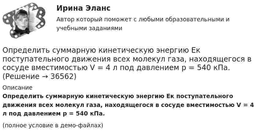     
          Описание
          Определить суммарную кинетическую энергию Eк поступательного движения всех молекул газа, находящегося в сосуде вместимостью V = 4 л под давлением p = 540 кПа.(полное условие в демо-файлах)  
            
            
            Определить суммарную кинетическую энергию Eк поступательного движения всех молекул газа, находящегося в сосуде вместимостью V = 3 л под давлением р = 540 кПа.Определить суммарную кинетическую энергию Eк поступательного движения всех молекул газа, находящегося в сосуде вместимостью V = 4 л под давлением p = 540 кПа.Определить суммарную кинетическую энергию Eк поступательного движения всех молекул газа, находящегося в сосуде объёмом V = 1,2 л под давлением p = 750 кПа.Определить суммарную кинетическую энергию Eп поступательного движения молекул газа, находящегося в сосуде объёмом V = 5 л под давлением p = 540 кПа.Определить суммарную кинетическую энергию поступательного движения всех молекул газа, находящегося в сосуде объёмом 3·10-3 м3 под давлением 5,4·105 Па.Определить суммарный заряд, прошедший по проводнику с сопротивлением 15 Ом при равномерном нарастании напряжения на концах проводника от 2 В до 13 В в течение 10 секунд.Определить суммарный заряд, прошедший по проводнику с сопротивлением 5 Ом при равномерном нарастании напряжения на концах проводника от 2 В до 8 В в течение 10 секунд.Определить среднюю кинетическую энергию > одной молекулы водяного пара при температуре T=500 К.Определить среднюю кинетическую энергию поступательного движения молекул, содержащихся в 1 г азота, и энергию вращательного движения при температуре 300 К.Определить среднюю кинетическую энергию поступательного и вращательного движений, а также полную энергию молекулы азота при температуре 1000 К.Определить среднюю кинетическую энергию п> поступательного движения и вр> вращательного движения молекулы азота при температуре T = 1 кК. Определить также полную кинетическую энергию Ек молекулы при тех же условиях.Определить среднюю плотность Земли, если известна гравитационная постоянная.Определить степень сжатия, политропный КПД, производительность и мощность на муфте ЦН (приведённые характеристики нагнетателей представлены в приложении).Определить стоимость обслуживания туристических экскурсий на маршрутах А, Б и т.д. О каждом маршруте известна стоимость собственно экскурсии и стоимость транспортных расходов. Известна также емкость автобуса. В самой таблице фиксируется желаемый маршрут и число заявок (человек) на обслуживание.