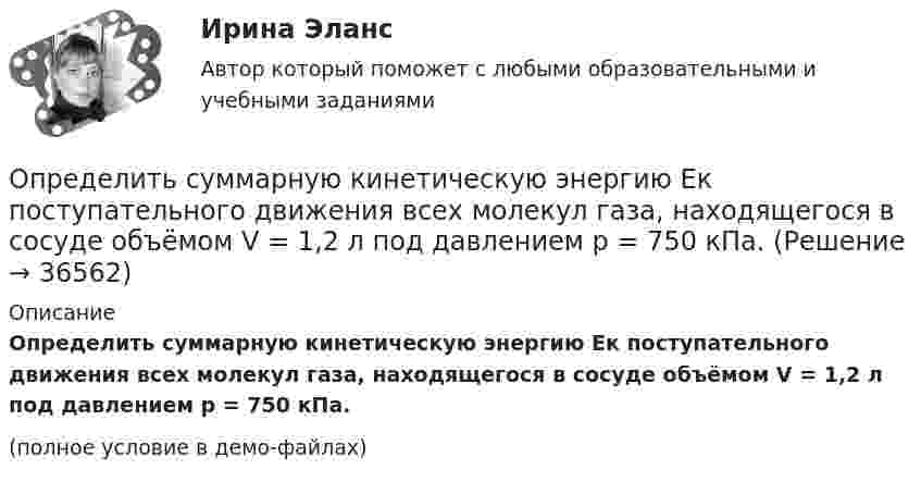     
          Описание
          Определить суммарную кинетическую энергию Eк поступательного движения всех молекул газа, находящегося в сосуде объёмом V = 1,2 л под давлением p = 750 кПа.(полное условие в демо-файлах)  
            
            
            Определить суммарную кинетическую энергию Eк поступательного движения всех молекул газа, находящегося в сосуде вместимостью V = 4 л под давлением p = 540 кПа.Определить суммарную кинетическую энергию Eк поступательного движения всех молекул газа, находящегося в сосуде объёмом V = 1,2 л под давлением p = 750 кПа.Определить суммарную кинетическую энергию Eп поступательного движения молекул газа, находящегося в сосуде объёмом V = 5 л под давлением p = 540 кПа.Определить суммарную кинетическую энергию поступательного движения всех молекул газа, находящегося в сосуде объёмом 3·10-3 м3 под давлением 5,4·105 Па.Определить суммарный заряд, прошедший по проводнику с сопротивлением 15 Ом при равномерном нарастании напряжения на концах проводника от 2 В до 13 В в течение 10 секунд.Определить суммарный заряд, прошедший по проводнику с сопротивлением 5 Ом при равномерном нарастании напряжения на концах проводника от 2 В до 8 В в течение 10 секунд.Определить сумму первообразных корней: a) 15-й; b) 24-й; c) 30-й степени из 1.Определить среднюю кинетическую энергию поступательного движения молекул, содержащихся в 1 г азота, и энергию вращательного движения при температуре 300 К.Определить среднюю кинетическую энергию поступательного и вращательного движений, а также полную энергию молекулы азота при температуре 1000 К.Определить среднюю кинетическую энергию п> поступательного движения и вр> вращательного движения молекулы азота при температуре T = 1 кК. Определить также полную кинетическую энергию Ек молекулы при тех же условиях.Определить среднюю плотность Земли, если известна гравитационная постоянная.Определить степень сжатия, политропный КПД, производительность и мощность на муфте ЦН (приведённые характеристики нагнетателей представлены в приложении).Определить стоимость обслуживания туристических экскурсий на маршрутах А, Б и т.д. О каждом маршруте известна стоимость собственно экскурсии и стоимость транспортных расходов. Известна также емкость автобуса. В самой таблице фиксируется желаемый маршрут и число заявок (человек) на обслуживание.Определить суммарную кинетическую энергию Eк поступательного движения всех молекул газа, находящегося в сосуде вместимостью V = 3 л под давлением p = 540 кПа.