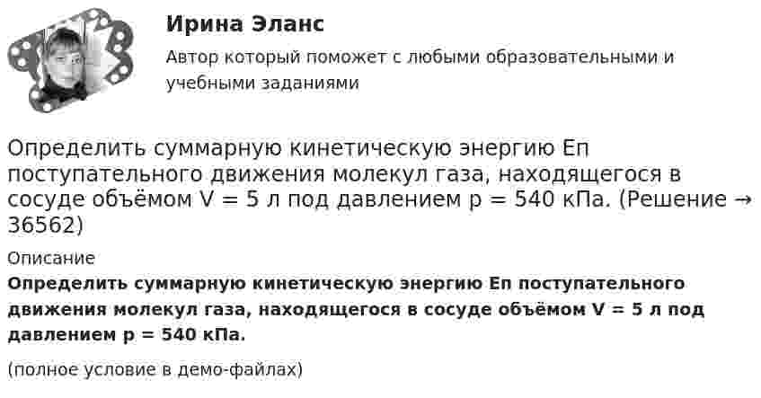     
          Описание
          Определить суммарную кинетическую энергию Eп поступательного движения молекул газа, находящегося в сосуде объёмом V = 5 л под давлением p = 540 кПа.(полное условие в демо-файлах)  
            
            
            Определить суммарную кинетическую энергию Eк поступательного движения всех молекул газа, находящегося в сосуде объёмом V = 1,2 л под давлением p = 750 кПа.Определить суммарную кинетическую энергию Eп поступательного движения молекул газа, находящегося в сосуде объёмом V = 5 л под давлением p = 540 кПа.Определить суммарную кинетическую энергию поступательного движения всех молекул газа, находящегося в сосуде объёмом 3·10-3 м3 под давлением 5,4·105 Па.Определить суммарный заряд, прошедший по проводнику с сопротивлением 15 Ом при равномерном нарастании напряжения на концах проводника от 2 В до 13 В в течение 10 секунд.Определить суммарный заряд, прошедший по проводнику с сопротивлением 5 Ом при равномерном нарастании напряжения на концах проводника от 2 В до 8 В в течение 10 секунд.Определить сумму первообразных корней: a) 15-й; b) 24-й; c) 30-й степени из 1.Определить температуру T и энергетическую светимость (излучательность) Re абсолютно черного тела, если максимум энергии излучения приходится на длину волны m = 600 нм.Определить среднюю кинетическую энергию поступательного и вращательного движений, а также полную энергию молекулы азота при температуре 1000 К.Определить среднюю кинетическую энергию п> поступательного движения и вр> вращательного движения молекулы азота при температуре T = 1 кК. Определить также полную кинетическую энергию Ек молекулы при тех же условиях.Определить среднюю плотность Земли, если известна гравитационная постоянная.Определить степень сжатия, политропный КПД, производительность и мощность на муфте ЦН (приведённые характеристики нагнетателей представлены в приложении).Определить стоимость обслуживания туристических экскурсий на маршрутах А, Б и т.д. О каждом маршруте известна стоимость собственно экскурсии и стоимость транспортных расходов. Известна также емкость автобуса. В самой таблице фиксируется желаемый маршрут и число заявок (человек) на обслуживание.Определить суммарную кинетическую энергию Eк поступательного движения всех молекул газа, находящегося в сосуде вместимостью V = 3 л под давлением p = 540 кПа.Определить суммарную кинетическую энергию Eк поступательного движения всех молекул газа, находящегося в сосуде вместимостью V = 3 л под давлением р = 540 кПа.