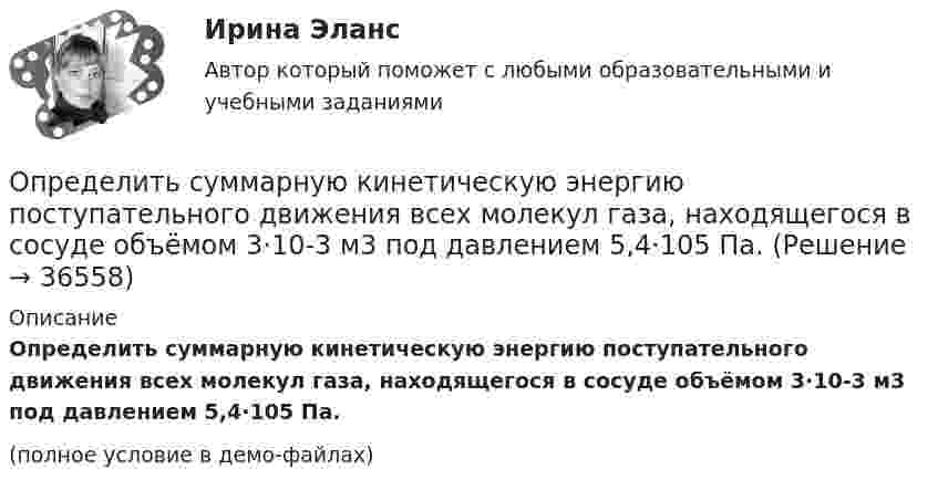     
          Описание
          Определить суммарную кинетическую энергию поступательного движения всех молекул газа, находящегося в сосуде объёмом 3·10-3 м3 под давлением 5,4·105 Па.(полное условие в демо-файлах)  
            
            
            Определить суммарную кинетическую энергию Eп поступательного движения молекул газа, находящегося в сосуде объёмом V = 5 л под давлением p = 540 кПа.Определить суммарную кинетическую энергию поступательного движения всех молекул газа, находящегося в сосуде объёмом 3·10-3 м3 под давлением 5,4·105 Па.Определить суммарный заряд, прошедший по проводнику с сопротивлением 15 Ом при равномерном нарастании напряжения на концах проводника от 2 В до 13 В в течение 10 секунд.Определить суммарный заряд, прошедший по проводнику с сопротивлением 5 Ом при равномерном нарастании напряжения на концах проводника от 2 В до 8 В в течение 10 секунд.Определить сумму первообразных корней: a) 15-й; b) 24-й; c) 30-й степени из 1.Определить температуру T и энергетическую светимость (излучательность) Re абсолютно черного тела, если максимум энергии излучения приходится на длину волны m = 600 нм.Определить температуру водорода, имеющего плотность r = 6 кг/м3 при давлении p = 12,1 МПа.Определить среднюю кинетическую энергию п> поступательного движения и вр> вращательного движения молекулы азота при температуре T = 1 кК. Определить также полную кинетическую энергию Ек молекулы при тех же условиях.Определить среднюю плотность Земли, если известна гравитационная постоянная.Определить степень сжатия, политропный КПД, производительность и мощность на муфте ЦН (приведённые характеристики нагнетателей представлены в приложении).Определить стоимость обслуживания туристических экскурсий на маршрутах А, Б и т.д. О каждом маршруте известна стоимость собственно экскурсии и стоимость транспортных расходов. Известна также емкость автобуса. В самой таблице фиксируется желаемый маршрут и число заявок (человек) на обслуживание.Определить суммарную кинетическую энергию Eк поступательного движения всех молекул газа, находящегося в сосуде вместимостью V = 3 л под давлением p = 540 кПа.Определить суммарную кинетическую энергию Eк поступательного движения всех молекул газа, находящегося в сосуде вместимостью V = 3 л под давлением р = 540 кПа.Определить суммарную кинетическую энергию Eк поступательного движения всех молекул газа, находящегося в сосуде вместимостью V = 4 л под давлением p = 540 кПа.