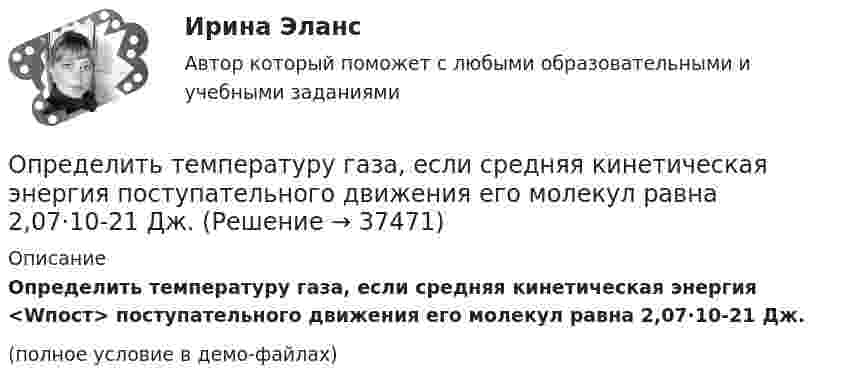     
          Описание
          Определить температуру газа, если средняя кинетическая энергия <Wпост> поступательного движения его молекул равна 2,07·10-21 Дж.(полное условие в демо-файлах)  
            
            
            Определить температуру воздуха, если при нормальном отражении от стенки распространяющейся в воздухе звуковой волны с частотой 400 Гц ближайшая пучность находится от неё на расстоянии 0,21 м.Определить температуру газа, если средняя кинетическая энергия  поступательного движения его молекул равна 2,07·10-21 Дж.Определить температуру газа, имеющего среднюю длину свободного пробега молекул 10,3 м при давлении 10-5 Па. Эффективный диаметр молекул газа 0,3 нм.  3 КОпределить температуру газа, при которой средняя квадратичная скорость молекул водорода больше их наиболее вероятной скорости на Du = 400 м/с. Найти среднюю арифметическую скорость молекул водорода при этой температуре.Определить температуру почвы, в которую помещена термопара железо-константан с постоянной k = 50 мкВ/°C, если стрелка включённого в цепь термопары гальванометра с ценой деления 1 мкА и сопротивлением r = 12 ОмОпределить температуру Т, при которой вероятность того, что данная молекула имеет отрицательную проекцию магнитного момента на направление внешнего магнитного поля, будет равна 10-3. Магнитный момент молекулыОпределить теоретически возможный КПД теплового двигателя, если известно, что температура нагревателя больше температуры холодильника в 1,6 раза.Определить суммарную кинетическую энергию Eк поступательного движения всех молекул газа, находящегося в сосуде объёмом V = 1,2 л под давлением p = 750 кПа.Определить суммарную кинетическую энергию Eп поступательного движения молекул газа, находящегося в сосуде объёмом V = 5 л под давлением p = 540 кПа.Определить суммарную кинетическую энергию поступательного движения всех молекул газа, находящегося в сосуде объёмом 3·10-3 м3 под давлением 5,4·105 Па.Определить суммарный заряд, прошедший по проводнику с сопротивлением 15 Ом при равномерном нарастании напряжения на концах проводника от 2 В до 13 В в течение 10 секунд.Определить суммарный заряд, прошедший по проводнику с сопротивлением 5 Ом при равномерном нарастании напряжения на концах проводника от 2 В до 8 В в течение 10 секунд.Определить сумму первообразных корней: a) 15-й; b) 24-й; c) 30-й степени из 1.Определить температуру T и энергетическую светимость (излучательность) Re абсолютно черного тела, если максимум энергии излучения приходится на длину волны m = 600 нм.