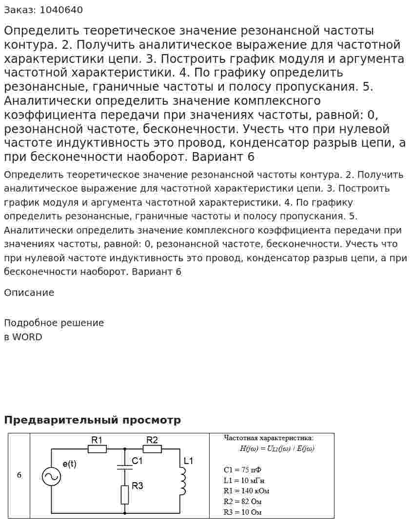 Определить теоретическое значение резонансной частоты контура. 2. Получить аналитическое выражение для частотной характеристики цепи.  3. Построить график модуля и аргумента частотной характеристики.  4. По графику определить резонансные, граничные частоты и полосу пропускания. 5. Аналитически определить значение комплексного коэффициента передачи при значениях частоты, равной: 0, резонансной частоте, бесконечности. Учесть что при нулевой частоте индуктивность это провод, конденсатор разрыв цепи, а при бесконечности наоборот. Вариант 6