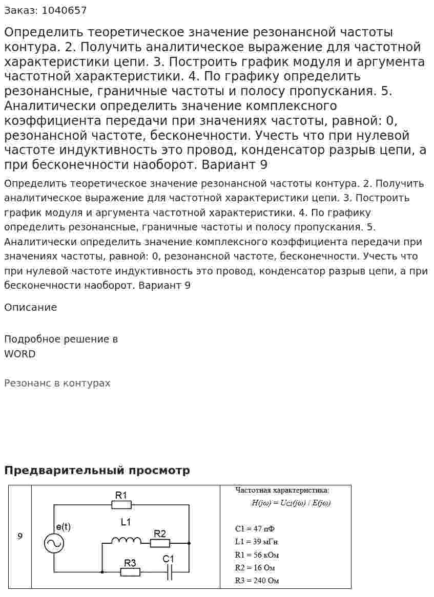 Определить теоретическое значение резонансной частоты контура. 2. Получить аналитическое выражение для частотной характеристики цепи.  3. Построить график модуля и аргумента частотной характеристики.  4. По графику определить резонансные, граничные частоты и полосу пропускания. 5. Аналитически определить значение комплексного коэффициента передачи при значениях частоты, равной: 0, резонансной частоте, бесконечности. Учесть что при нулевой частоте индуктивность это провод, конденсатор разрыв цепи, а при бесконечности наоборот. Вариант 9