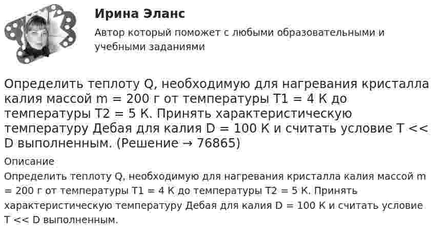      
            Описание
            Определить теплоту Q, необходимую для нагревания кристалла калия массой m = 200 г от температуры T1 = 4 К до температуры Т2 = 5 К. Принять характеристическую температуру Дебая для калия D = 100 К и считать условие Т << D выполненным.   
            
            
            Определить теплоту Q, необходимую для нагревания кристалла калия массой m = 200 г от температуры T1 = 4 К до температуры Т2 = 5 К. Принять характеристическую температуру Дебая для калия D = 100 К и считать условие Т << D выполненным.Определить теплоту Q, необходимую для нагревания кристалла калия массой m = 200 г от температуры T1 = 4 К до температуры Т2 = 5 К. Принять характеристическую температуру Дебая для калия D = 100 К и считать условие Т << D выполненным.Определить теплоту сгорания C2H2, если теплота образования его равна 226,772 кДж/моль.Определить теплоту сгорания и плотность газообразного топлива, имеющего следующий состав (% по объему):  СН4=96,9%; С2Н6=0,6%; С3Н8=0,6%; С4Н10=0,6%; СО2=0,6%; N2=0,7% Определить типы химической связи в молекулах PbS, О2, KMnO4 по разности электроотрицательностей атомов элементов.Определить ток короткого замыкания источника ЭДС, если при внешнем сопротивлении R_1=50 Ом ток в цепи I_1=0,2 А, а при R_2=110 Ом,I_2=0,1 А.Определить толщину Dx слоя зерна в зернохранилище, если за время t = 10 мин через площадь S = 1,5 м2 прошло Q = 320 Дж теплоты. Разность температур внутренней и внешней поверхностей DT = 4 К, а коэффициент теплопроводности зерна l = 0,174 Дж/(м∙с∙К).Определить температуру воздуха, если при нормальном отражении от стенки распространяющейся в воздухе звуковой волны с частотой 400 Гц ближайшая пучность находится от неё на расстоянии 0,21 м.Определить температуру газа, если средняя кинетическая энергия  поступательного движения его молекул равна 2,07·10-21 Дж.Определить температуру газа, имеющего среднюю длину свободного пробега молекул 10,3 м при давлении 10-5 Па. Эффективный диаметр молекул газа 0,3 нм.  3 КОпределить температуру газа, при которой средняя квадратичная скорость молекул водорода больше их наиболее вероятной скорости на Du = 400 м/с. Найти среднюю арифметическую скорость молекул водорода при этой температуре.Определить температуру почвы, в которую помещена термопара железо-константан с постоянной k = 50 мкВ/°C, если стрелка включённого в цепь термопары гальванометра с ценой деления 1 мкА и сопротивлением r = 12 ОмОпределить температуру Т, при которой вероятность того, что данная молекула имеет отрицательную проекцию магнитного момента на направление внешнего магнитного поля, будет равна 10-3. Магнитный момент молекулыОпределить теоретически возможный КПД теплового двигателя, если известно, что температура нагревателя больше температуры холодильника в 1,6 раза.