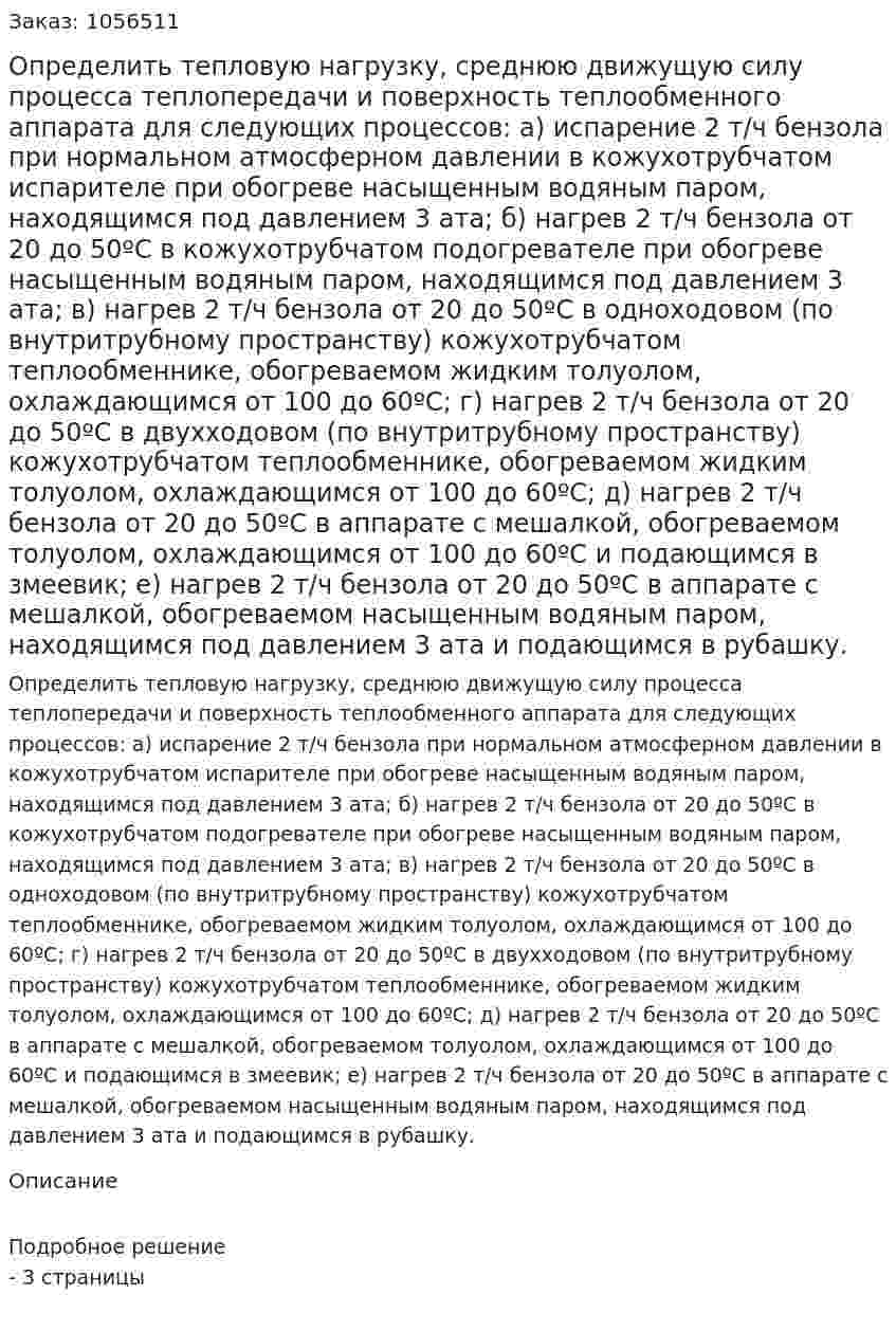 Определить тепловую нагрузку, среднюю движущую силу процесса теплопередачи и поверхность теплообменного аппарата для следующих процессов:  а) испарение 2 т/ч бензола при нормальном атмосферном давлении в кожухотрубчатом испарителе при обогреве насыщенным водяным паром, находящимся под давлением 3 ата;  б) нагрев 2 т/ч бензола от 20 до 50ºС в кожухотрубчатом подогревателе при обогреве насыщенным водяным паром, находящимся под давлением 3 ата;  в) нагрев 2 т/ч бензола от 20 до 50ºС в одноходовом (по внутритрубному пространству) кожухотрубчатом теплообменнике, обогреваемом жидким толуолом, охлаждающимся от 100 до 60ºС;  г) нагрев 2 т/ч бензола от 20 до 50ºС в двухходовом (по внутритрубному пространству) кожухотрубчатом теплообменнике, обогреваемом жидким толуолом, охлаждающимся от 100 до 60ºС;  д) нагрев 2 т/ч бензола от 20 до 50ºС в аппарате с мешалкой, обогреваемом толуолом, охлаждающимся от 100 до 60ºС и подающимся в змеевик;  е) нагрев 2 т/ч бензола от 20 до 50ºС в аппарате с мешалкой, обогреваемом насыщенным водяным паром, находящимся под давлением 3 ата и подающимся в рубашку. 