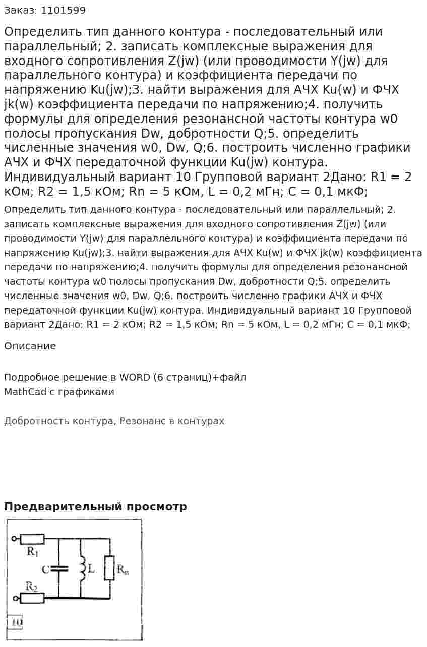 Определить тип данного контура - последовательный или параллельный; 2. записать комплексные выражения для входного сопротивления Z(jw) (или проводимости Y(jw) для параллельного контура) и коэффициента передачи по напряжению Ku(jw);3. найти выражения для АЧХ Ku(w) и ФЧХ jk(w) коэффициента передачи по напряжению;4. получить формулы для определения резонансной частоты контура w0 полосы пропускания Dw, добротности Q;5. определить численные значения w0, Dw, Q;6. построить численно графики АЧХ и ФЧХ передаточной функции Ku(jw) контура. Индивидуальный вариант 10  Групповой вариант 2Дано: R1 = 2 кОм; R2 = 1,5 кОм; Rn = 5 кОм, L = 0,2 мГн; C = 0,1 мкФ;