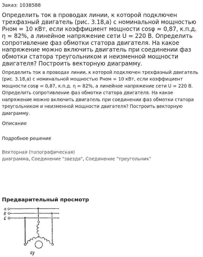 Определить ток в проводах линии, к которой подключен трехфазный двигатель (рис. 3.18,а) с номинальной мощностью Рном = 10 кВт, если коэффициент мощности cosφ = 0,87, к.п.д. η = 82%, а линейное напряжение сети U = 220 В. Определить сопротивление фаз обмотки статора двигателя. На какое напряжение можно включить двигатель при соединении фаз обмотки статора треугольником и неизменной мощности двигателя? Построить векторную диаграмму. 