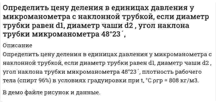     
          Описание
          Определить цену деления чашечного манометра в единицах давления, если его рабочая жидкость – ртуть. Диаметр минусовой трубки d1 , диаметр плюсовой чаши d2 , деления на шкале нанесены через 1мм. Условия измерения: t °C; ускорение свободного падения g .В демо файле рисунок и данные.  
            
            
            Определить цену деления чашечного манометра в единицах давления, если его рабочая жидкость – ртуть. Диаметр минусовой трубки d1 , диаметр плюсовой чаши d2 , деления на шкале нанесены через 1мм. Определить число М, скорость звука и параметры торможения(p0, ρ0, T0) газового потока, перемещающегося в условиях энергетической изоляции (изоэнтропических условиях) со скоростью u при давление p, если известен показатель . Вариант 9Определить число свободных электронов в единице объема бериллия, скорости которых отличаются от максимальной не боле чем на 25% при T=0 К. Считать, что на каждый атом бериллия приходится два свободных электрона. Плотность бериллия ρ=1.84∙〖10〗^3Определить экономию условного топлива при использовании теплоты ВЭР в котле - утилизаторе за счет теплоты уходящих газов промышленной печиОпределить эффективность грохочения материала -500+0 мм на сетке с размером отверстий 200 мм, если массовая доля класса -200+0 мм в надрешетном продукте 10 %. Характеристику крупности исходной руды принять по прямой линии. Определить эффективность оплаты труда при следующих показателях: - темп роста оплаты труда 115% в год - темп роста производительности труда 109% в год Объяснить есть ли перерасход (экономия) средств по оплате труда?Организация клиентоориентированной компании. Вариант 4Определить угол между зеркалами Френеля, если расстояние между интерференционными полосами на экране 1мм. Расстояние от источника до зеркал 10см, расстояние от зеркал до экрана 4м. Определить угол рассеяния фотона, испытавшего соударение со свободным электроном, если изменение длиОпределить удельное вращение раффинозы, если угол вращения равен 7016/, концентрация ее в растворе 3,43 г/см3, длина трубки 2 дм.Определить удельное сопротивление чистого кремния, если известно, что при температуре T=323 К один атом из каждых 3∙〖10〗^11 ионизирован. Подвижность электронов и дырок при этой температуре соответственно равны 1340 см^2/(В∙с) и 460 см^2/(В∙сОпределить удельную теплоемкость смеси газов, содержащей 2 л азота и 3 л гелия. Газы находятся при одинаковых условиях.Определить удельный вес жидкости, не смешивающейся с водой и находящейся в левом колене U - образной стеклянной трубки на высоте h=3,4 м над границей раздела жидкости и воды. Вода налита в правую часть трубки. Определить усилие F, которое .нужно приложить к полусферической крышке резервуара с бензином для удержания ее в закрытом положении, если радиус полусферы R=0,2м. Крышка поворачивается вокруг шарнира в точке А. Показание манометра, устан