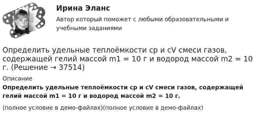     
          Описание
          Определить удельные теплоёмкости cp и cV смеси газов, содержащей гелий массой m1 = 10 г и водород массой m2 = 10 г.(полное условие в демо-файлах)(полное условие в демо-файлах)  
            
            
            Определить удельную теплоемкость с_V смеси газов, содержащей V_1 = 5 л водорода и V_2 =  3  гелия. Газы находятся в одинаковых условиях.Определить удельные теплоёмкости cp и cV смеси газов, содержащей гелий массой m1 = 10 г и водород массой m2 = 10 г.Определить удельные теплоёмкости cp и cV смеси газов, содержащей кислород O2 массой m1 = 32 г и метан CH4 массой m2 = 32 г.Определить удельные теплоёмкости cp и cV смеси газов, состоящей из m1 = 131 г ксенона и m2 = 32 г кислорода.Определить удельные теплоёмкости cp и cV смеси, состоящей из азота в количестве 1 моль, метана 4 моль и аргона массой 8 г.Определить удельные теплоёмкости cV и cp газа, состоящего по массе из 85 % кислорода (O2) и 15 % озона (O3).  (629 Дж/(кг·К); 877 Дж/(кг·К))Определить удельные теплоёмкости cV и cp, если известно, что некоторый газ при нормальных условиях имеет удельный объём (отношение объёма газа к его массе) u = 0,7 м3/кг. Что это за газ?Определить угол между главными плоскостями поляризатора и анализатора, если интенсивность естественного света, проходящего через поляризатор и анализатор, уменьшается в 4 раза. Определить угол , на который был рассеян квант с энергией 1 = 1,53 МэВ при эффекте Комптона, если кинетическая энергия электрона отдачи T = 0,51МэВ.Определить угол, под которым тело брошено к горизонту, если максимальная высота подъёма составляет 0,25 дальности его полёта. Сопротивлением воздуха пренебречь.Определить удельную теплоёмкость cV смеси газов, содержащей V1 = 5 л водорода и V2 = 3 л гелия. Газы находятся при одинаковых условиях.Определить удельную теплоёмкость cV смеси неона и азота, если количества вещества газов в смеси одинаковы и равны v1.Определить удельную теплоёмкость газа при постоянном давлении, если известно, что относительная молекулярная масса газа Mr = 30, отношение теплоёмкостей Cp/CV = 1,4.Определить удельную теплоёмкость кислорода при V = const и p = const.