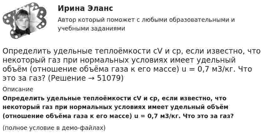     
            Описание
            Определить удельные теплоёмкости cV и cp, если известно, что некоторый газ при нормальных условиях имеет удельный объём (отношение объёма газа к его массе) u = 0,7 м3/кг. Что это за газ?(полное условие в демо-файлах)  
            
            
            Определить удельные теплоёмкости cV и cp газа, состоящего по массе из 85 % кислорода (O2) и 15 % озона (O3).  (629 Дж/(кг·К); 877 Дж/(кг·К))Определить удельные теплоёмкости cV и cp, если известно, что некоторый газ при нормальных условиях имеет удельный объём (отношение объёма газа к его массе) u = 0,7 м3/кг. Что это за газ?Определить удельные теплоёмкости cV и cp смеси кислорода и азота, если количество вещества v1 первого компонента равно 2 моль, а количество вещества v2 второго компонента равно 4 моль.Определить удельные теплоёмкости cV и cp смеси углекислого газа массой 3 г и азота массой 4 г.Определить удельные теплоемкости cv и сp, если известно, что некоторый газ при нормальных условиях имеет удельный объем 0,7 м3/кг . Что это за газ? Определить удельные теплоемкости при постоянном давлении и при постоянном объеме водорода, в котором половина молекул распалась на атомыОпределить удельный вес оперативного времени для выполнения производственных заданий в процентах к сменному, если продолжительность норматива рабочего времени в смене составляет 480 мин (8 час), норматив подготовительно-заключительного времени Определить удельную теплоёмкость газа при постоянном давлении, если известно, что относительная молекулярная масса газа Mr = 30, отношение теплоёмкостей Cp/CV = 1,4.Определить удельную теплоёмкость кислорода при V = const и p = const.Определить удельную теплоемкость с_V смеси газов, содержащей V_1 = 5 л водорода и V_2 =  3  гелия. Газы находятся в одинаковых условиях.Определить удельную теплоемкость с_V смеси газов, содержащей V_1 = 5 л водорода и V_2 =  3  гелия. Газы находятся в одинаковых условиях.Определить удельные теплоёмкости cp и cV смеси газов, содержащей гелий массой m1 = 10 г и водород массой m2 = 10 г.Определить удельные теплоёмкости cp и cV смеси газов, содержащей кислород O2 массой m1 = 32 г и метан CH4 массой m2 = 32 г.Определить удельные теплоёмкости cp и cV смеси газов, состоящей из m1 = 131 г ксенона и m2 = 32 г кислорода.