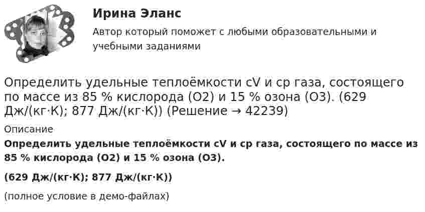     
          Описание
          Определить удельные теплоёмкости cV и cp газа, состоящего по массе из 85 % кислорода (O2) и 15 % озона (O3).(629 Дж/(кг·К); 877 Дж/(кг·К))(полное условие в демо-файлах)  
            
            
            Определить удельные теплоёмкости cp и cV смеси, состоящей из азота в количестве 1 моль, метана 4 моль и аргона массой 8 г.Определить удельные теплоёмкости cV и cp газа, состоящего по массе из 85 % кислорода (O2) и 15 % озона (O3).  (629 Дж/(кг·К); 877 Дж/(кг·К))Определить удельные теплоёмкости cV и cp, если известно, что некоторый газ при нормальных условиях имеет удельный объём (отношение объёма газа к его массе) u = 0,7 м3/кг. Что это за газ?Определить удельные теплоёмкости cV и cp смеси кислорода и азота, если количество вещества v1 первого компонента равно 2 моль, а количество вещества v2 второго компонента равно 4 моль.Определить удельные теплоёмкости cV и cp смеси углекислого газа массой 3 г и азота массой 4 г.Определить удельные теплоемкости cv и сp, если известно, что некоторый газ при нормальных условиях имеет удельный объем 0,7 м3/кг . Что это за газ? Определить удельные теплоемкости при постоянном давлении и при постоянном объеме водорода, в котором половина молекул распалась на атомыОпределить удельную теплоёмкость cV смеси неона и азота, если количества вещества газов в смеси одинаковы и равны v1.Определить удельную теплоёмкость газа при постоянном давлении, если известно, что относительная молекулярная масса газа Mr = 30, отношение теплоёмкостей Cp/CV = 1,4.Определить удельную теплоёмкость кислорода при V = const и p = const.Определить удельную теплоемкость с_V смеси газов, содержащей V_1 = 5 л водорода и V_2 =  3  гелия. Газы находятся в одинаковых условиях.Определить удельную теплоемкость с_V смеси газов, содержащей V_1 = 5 л водорода и V_2 =  3  гелия. Газы находятся в одинаковых условиях.Определить удельные теплоёмкости cp и cV смеси газов, содержащей гелий массой m1 = 10 г и водород массой m2 = 10 г.Определить удельные теплоёмкости cp и cV смеси газов, содержащей кислород O2 массой m1 = 32 г и метан CH4 массой m2 = 32 г.