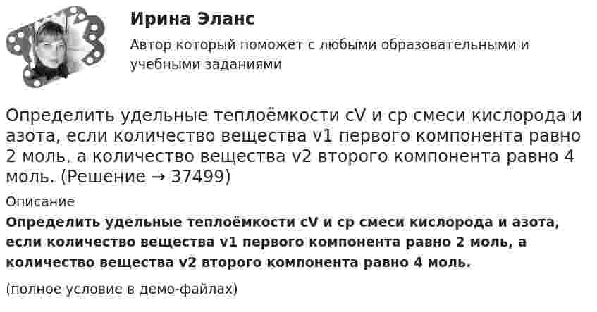     
          Описание
          Определить удельные теплоёмкости cV и cp смеси кислорода и азота, если количество вещества v1 первого компонента равно 2 моль, а количество вещества v2 второго компонента равно 4 моль.(полное условие в демо-файлах)  
            
            
            Определить удельные теплоёмкости cV и cp, если известно, что некоторый газ при нормальных условиях имеет удельный объём (отношение объёма газа к его массе) u = 0,7 м3/кг. Что это за газ?Определить удельные теплоёмкости cV и cp смеси кислорода и азота, если количество вещества v1 первого компонента равно 2 моль, а количество вещества v2 второго компонента равно 4 моль.Определить удельные теплоёмкости cV и cp смеси углекислого газа массой 3 г и азота массой 4 г.Определить удельные теплоемкости cv и сp, если известно, что некоторый газ при нормальных условиях имеет удельный объем 0,7 м3/кг . Что это за газ? Определить удельные теплоемкости при постоянном давлении и при постоянном объеме водорода, в котором половина молекул распалась на атомыОпределить удельный вес оперативного времени для выполнения производственных заданий в процентах к сменному, если продолжительность норматива рабочего времени в смене составляет 480 мин (8 час), норматив подготовительно-заключительного времени Определить удельный объем азота при температуре 300К и давлении 49кПа.Определить удельную теплоёмкость кислорода при V = const и p = const.Определить удельную теплоемкость с_V смеси газов, содержащей V_1 = 5 л водорода и V_2 =  3  гелия. Газы находятся в одинаковых условиях.Определить удельную теплоемкость с_V смеси газов, содержащей V_1 = 5 л водорода и V_2 =  3  гелия. Газы находятся в одинаковых условиях.Определить удельные теплоёмкости cp и cV смеси газов, содержащей гелий массой m1 = 10 г и водород массой m2 = 10 г.Определить удельные теплоёмкости cp и cV смеси газов, содержащей кислород O2 массой m1 = 32 г и метан CH4 массой m2 = 32 г.Определить удельные теплоёмкости cp и cV смеси газов, состоящей из m1 = 131 г ксенона и m2 = 32 г кислорода.Определить удельные теплоёмкости cp и cV смеси, состоящей из азота в количестве 1 моль, метана 4 моль и аргона массой 8 г.