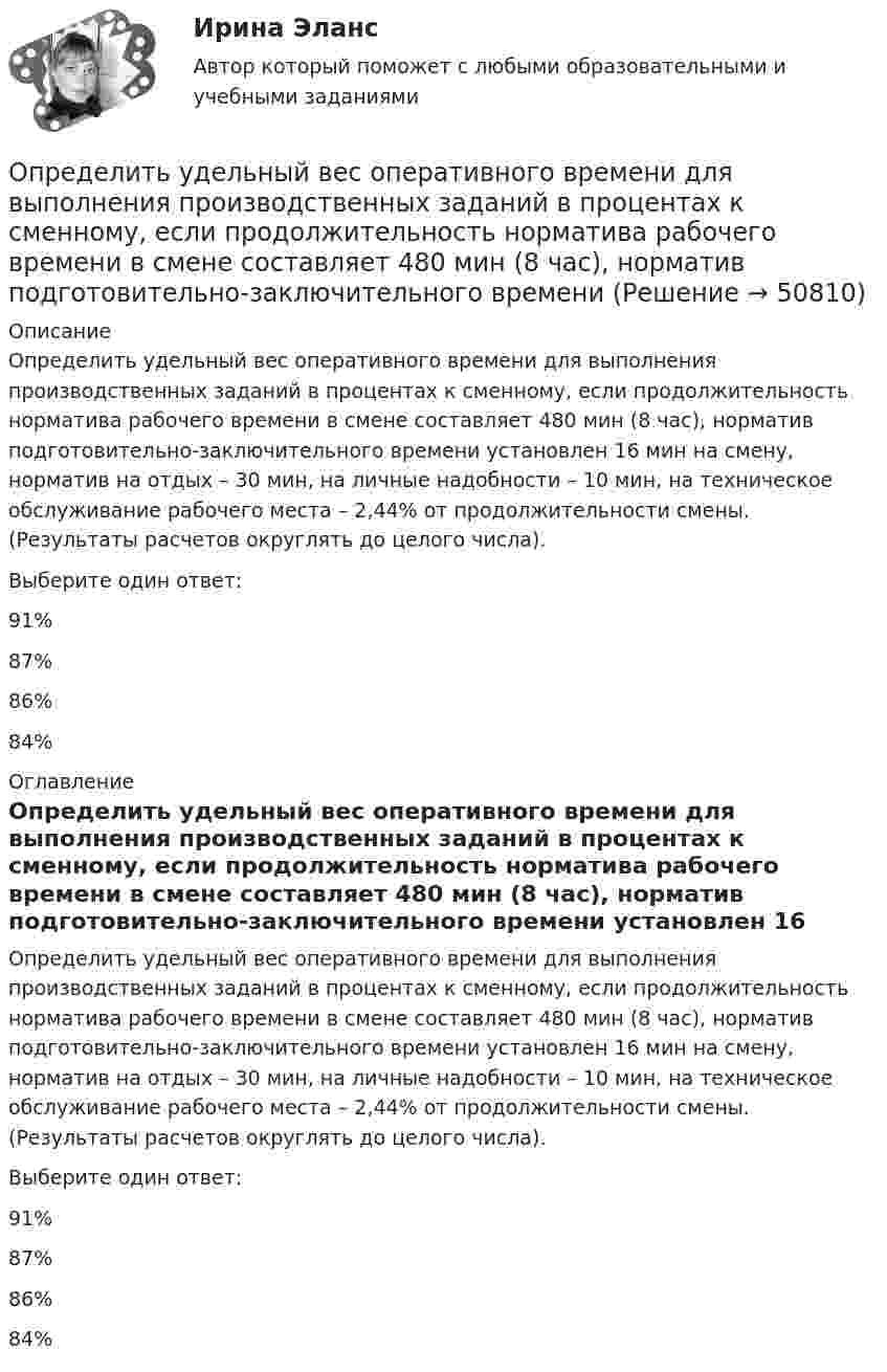      
            Описание
            Определить удельный вес оперативного времени для выполнения производственных заданий в процентах к сменному, если продолжительность норматива рабочего времени в смене составляет 480 мин (8 час), норматив подготовительно-заключительного времени установлен 16 мин на смену, норматив на отдых – 30 мин, на личные надобности – 10 мин, на техническое обслуживание рабочего места – 2,44% от продолжительности смены. (Результаты расчетов округлять до целого числа).Выберите один ответ:91%87%86%84%  
            Оглавление
            Определить удельный вес оперативного времени для выполнения производственных заданий в процентах к сменному, если продолжительность норматива рабочего времени в смене составляет 480 мин (8 час), норматив подготовительно-заключительного времени установлен 16 мин на смену, норматив на отдых – 30 мин, на личные надобности – 10 мин, на техническое обслуживание рабочего места – 2,44% от продолжительности смены. (Результаты расчетов округлять до целого числа).Выберите один ответ:91%87%86%84%  
            
            
            Определить удельные теплоемкости при постоянном давлении и при постоянном объеме водорода, в котором половина молекул распалась на атомыОпределить удельный вес оперативного времени для выполнения производственных заданий в процентах к сменному, если продолжительность норматива рабочего времени в смене составляет 480 мин (8 час), норматив подготовительно-заключительного времени Определить удельный объем азота при температуре 300К и давлении 49кПа.Определить уравнение траектории и построить её, показав направление движения для случая сложения двух взаимно перпендикулярных колебаний, выражаемых уравнениями:  x = A1 sinw(t + t1)  и  y = A2 cosw(t + t2),Определить уровни громкости звуков, имеющих уровень интенсивности 60 дБ, если их частоты – 50, 100, 800 и 7000 Гц.Определить ускорение а, которое сообщает вагону сила F = 90 кН. Масса вагона m = 18 т. Коэффициент трения k = 0,05. (4,5 м/с2)Определить ускорение свободного падения на высоте равной радиусу Земли.Определить удельные теплоёмкости cp и cV смеси газов, содержащей кислород O2 массой m1 = 32 г и метан CH4 массой m2 = 32 г.Определить удельные теплоёмкости cp и cV смеси газов, состоящей из m1 = 131 г ксенона и m2 = 32 г кислорода.Определить удельные теплоёмкости cp и cV смеси, состоящей из азота в количестве 1 моль, метана 4 моль и аргона массой 8 г.Определить удельные теплоёмкости cV и cp газа, состоящего по массе из 85 % кислорода (O2) и 15 % озона (O3).  (629 Дж/(кг·К); 877 Дж/(кг·К))Определить удельные теплоёмкости cV и cp, если известно, что некоторый газ при нормальных условиях имеет удельный объём (отношение объёма газа к его массе) u = 0,7 м3/кг. Что это за газ?Определить удельные теплоёмкости cV и cp смеси кислорода и азота, если количество вещества v1 первого компонента равно 2 моль, а количество вещества v2 второго компонента равно 4 моль.Определить удельные теплоёмкости cV и cp смеси углекислого газа массой 3 г и азота массой 4 г.